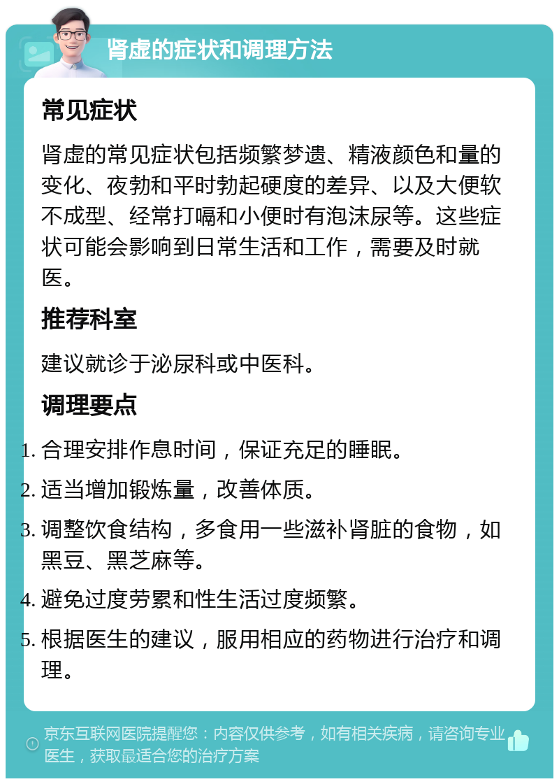 肾虚的症状和调理方法 常见症状 肾虚的常见症状包括频繁梦遗、精液颜色和量的变化、夜勃和平时勃起硬度的差异、以及大便软不成型、经常打嗝和小便时有泡沫尿等。这些症状可能会影响到日常生活和工作，需要及时就医。 推荐科室 建议就诊于泌尿科或中医科。 调理要点 合理安排作息时间，保证充足的睡眠。 适当增加锻炼量，改善体质。 调整饮食结构，多食用一些滋补肾脏的食物，如黑豆、黑芝麻等。 避免过度劳累和性生活过度频繁。 根据医生的建议，服用相应的药物进行治疗和调理。