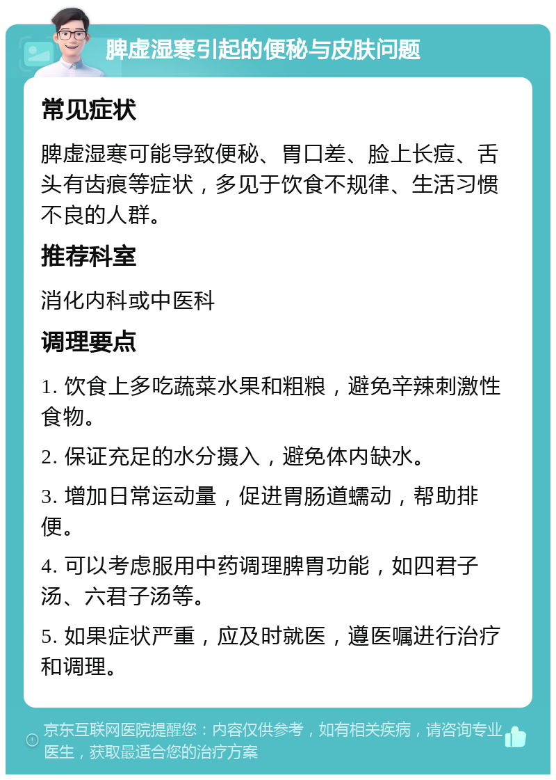 脾虚湿寒引起的便秘与皮肤问题 常见症状 脾虚湿寒可能导致便秘、胃口差、脸上长痘、舌头有齿痕等症状，多见于饮食不规律、生活习惯不良的人群。 推荐科室 消化内科或中医科 调理要点 1. 饮食上多吃蔬菜水果和粗粮，避免辛辣刺激性食物。 2. 保证充足的水分摄入，避免体内缺水。 3. 增加日常运动量，促进胃肠道蠕动，帮助排便。 4. 可以考虑服用中药调理脾胃功能，如四君子汤、六君子汤等。 5. 如果症状严重，应及时就医，遵医嘱进行治疗和调理。