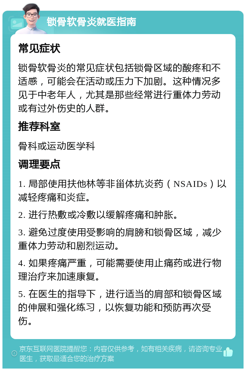 锁骨软骨炎就医指南 常见症状 锁骨软骨炎的常见症状包括锁骨区域的酸疼和不适感，可能会在活动或压力下加剧。这种情况多见于中老年人，尤其是那些经常进行重体力劳动或有过外伤史的人群。 推荐科室 骨科或运动医学科 调理要点 1. 局部使用扶他林等非甾体抗炎药（NSAIDs）以减轻疼痛和炎症。 2. 进行热敷或冷敷以缓解疼痛和肿胀。 3. 避免过度使用受影响的肩膀和锁骨区域，减少重体力劳动和剧烈运动。 4. 如果疼痛严重，可能需要使用止痛药或进行物理治疗来加速康复。 5. 在医生的指导下，进行适当的肩部和锁骨区域的伸展和强化练习，以恢复功能和预防再次受伤。