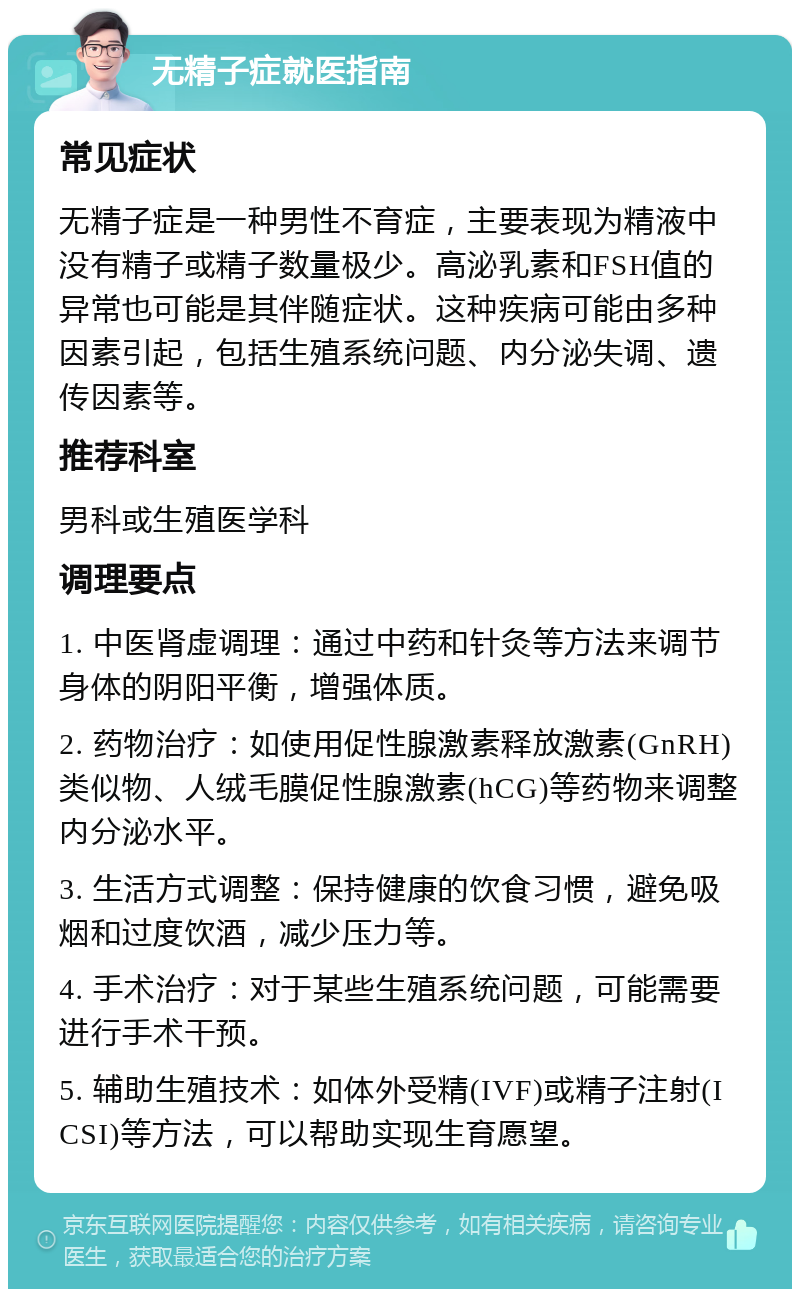 无精子症就医指南 常见症状 无精子症是一种男性不育症，主要表现为精液中没有精子或精子数量极少。高泌乳素和FSH值的异常也可能是其伴随症状。这种疾病可能由多种因素引起，包括生殖系统问题、内分泌失调、遗传因素等。 推荐科室 男科或生殖医学科 调理要点 1. 中医肾虚调理：通过中药和针灸等方法来调节身体的阴阳平衡，增强体质。 2. 药物治疗：如使用促性腺激素释放激素(GnRH)类似物、人绒毛膜促性腺激素(hCG)等药物来调整内分泌水平。 3. 生活方式调整：保持健康的饮食习惯，避免吸烟和过度饮酒，减少压力等。 4. 手术治疗：对于某些生殖系统问题，可能需要进行手术干预。 5. 辅助生殖技术：如体外受精(IVF)或精子注射(ICSI)等方法，可以帮助实现生育愿望。