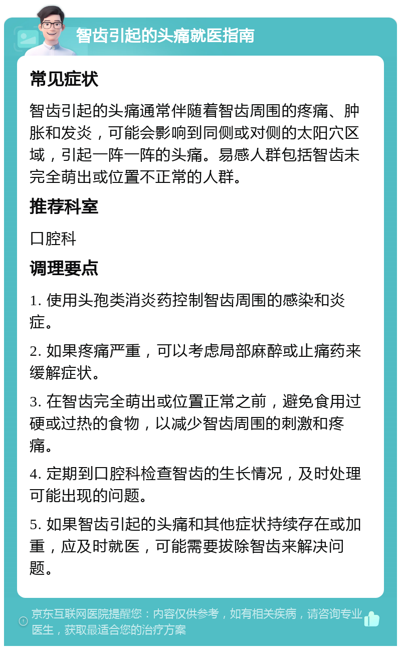 智齿引起的头痛就医指南 常见症状 智齿引起的头痛通常伴随着智齿周围的疼痛、肿胀和发炎，可能会影响到同侧或对侧的太阳穴区域，引起一阵一阵的头痛。易感人群包括智齿未完全萌出或位置不正常的人群。 推荐科室 口腔科 调理要点 1. 使用头孢类消炎药控制智齿周围的感染和炎症。 2. 如果疼痛严重，可以考虑局部麻醉或止痛药来缓解症状。 3. 在智齿完全萌出或位置正常之前，避免食用过硬或过热的食物，以减少智齿周围的刺激和疼痛。 4. 定期到口腔科检查智齿的生长情况，及时处理可能出现的问题。 5. 如果智齿引起的头痛和其他症状持续存在或加重，应及时就医，可能需要拔除智齿来解决问题。