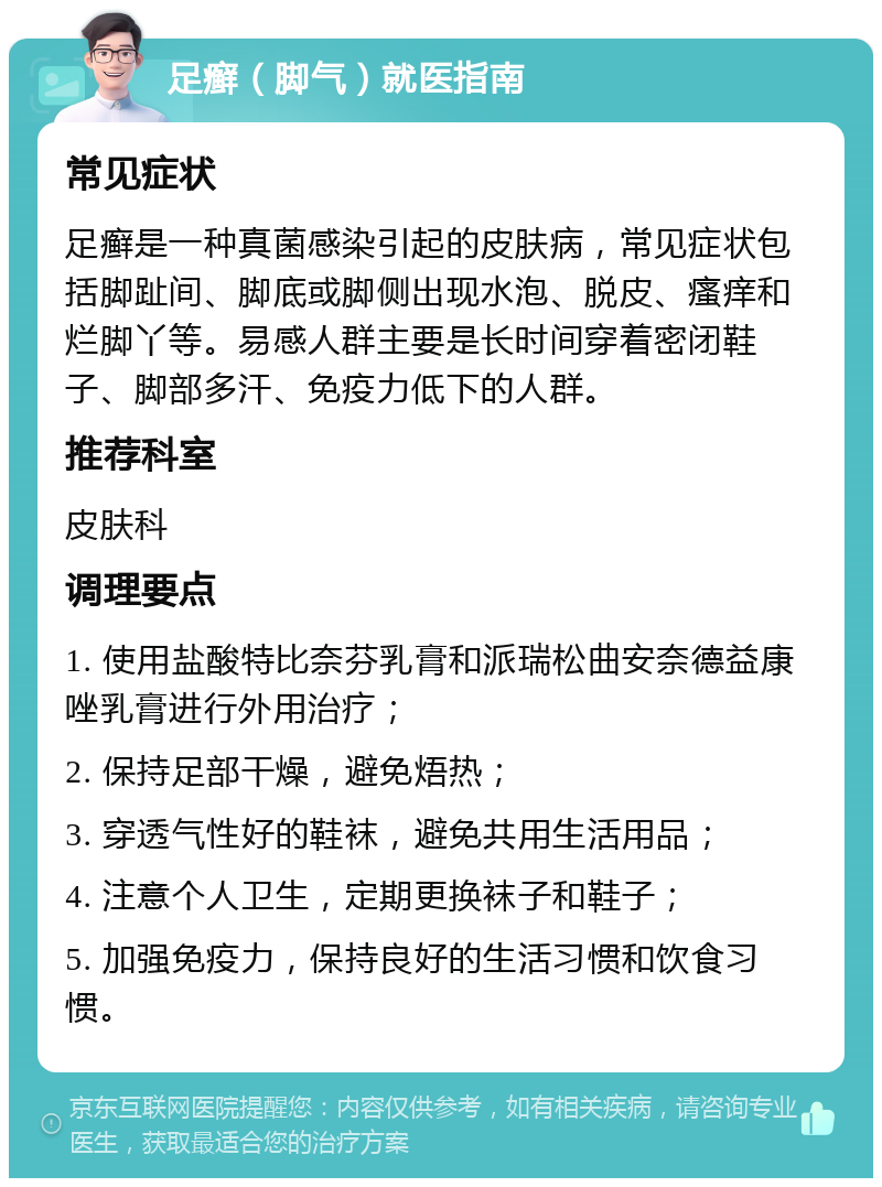 足癣（脚气）就医指南 常见症状 足癣是一种真菌感染引起的皮肤病，常见症状包括脚趾间、脚底或脚侧出现水泡、脱皮、瘙痒和烂脚丫等。易感人群主要是长时间穿着密闭鞋子、脚部多汗、免疫力低下的人群。 推荐科室 皮肤科 调理要点 1. 使用盐酸特比奈芬乳膏和派瑞松曲安奈德益康唑乳膏进行外用治疗； 2. 保持足部干燥，避免焐热； 3. 穿透气性好的鞋袜，避免共用生活用品； 4. 注意个人卫生，定期更换袜子和鞋子； 5. 加强免疫力，保持良好的生活习惯和饮食习惯。