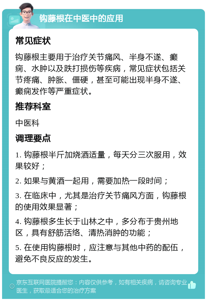 钩藤根在中医中的应用 常见症状 钩藤根主要用于治疗关节痛风、半身不遂、癫痫、水肿以及跌打损伤等疾病，常见症状包括关节疼痛、肿胀、僵硬，甚至可能出现半身不遂、癫痫发作等严重症状。 推荐科室 中医科 调理要点 1. 钩藤根半斤加烧酒适量，每天分三次服用，效果较好； 2. 如果与黄酒一起用，需要加热一段时间； 3. 在临床中，尤其是治疗关节痛风方面，钩藤根的使用效果显著； 4. 钩藤根多生长于山林之中，多分布于贵州地区，具有舒筋活络、清热消肿的功能； 5. 在使用钩藤根时，应注意与其他中药的配伍，避免不良反应的发生。