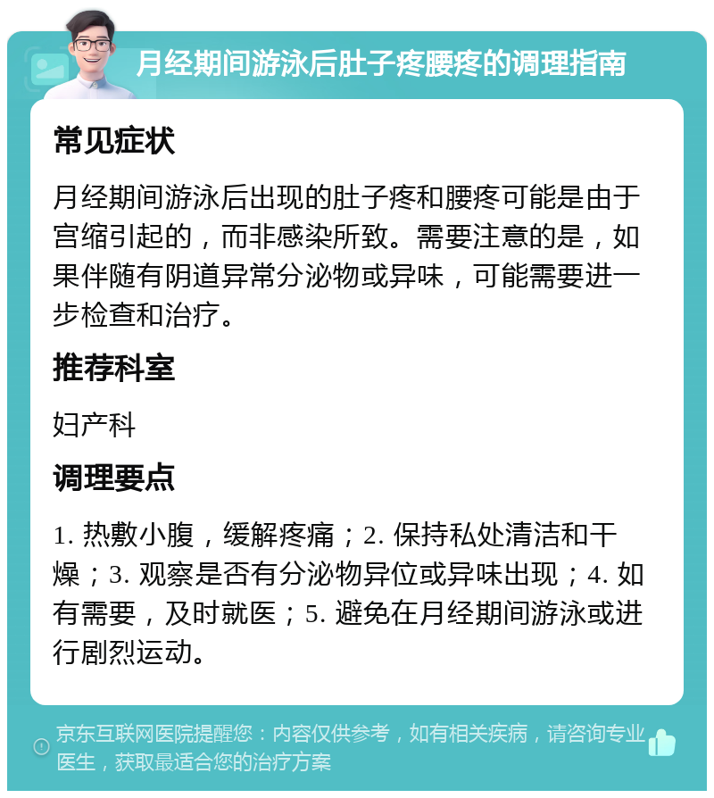 月经期间游泳后肚子疼腰疼的调理指南 常见症状 月经期间游泳后出现的肚子疼和腰疼可能是由于宫缩引起的，而非感染所致。需要注意的是，如果伴随有阴道异常分泌物或异味，可能需要进一步检查和治疗。 推荐科室 妇产科 调理要点 1. 热敷小腹，缓解疼痛；2. 保持私处清洁和干燥；3. 观察是否有分泌物异位或异味出现；4. 如有需要，及时就医；5. 避免在月经期间游泳或进行剧烈运动。