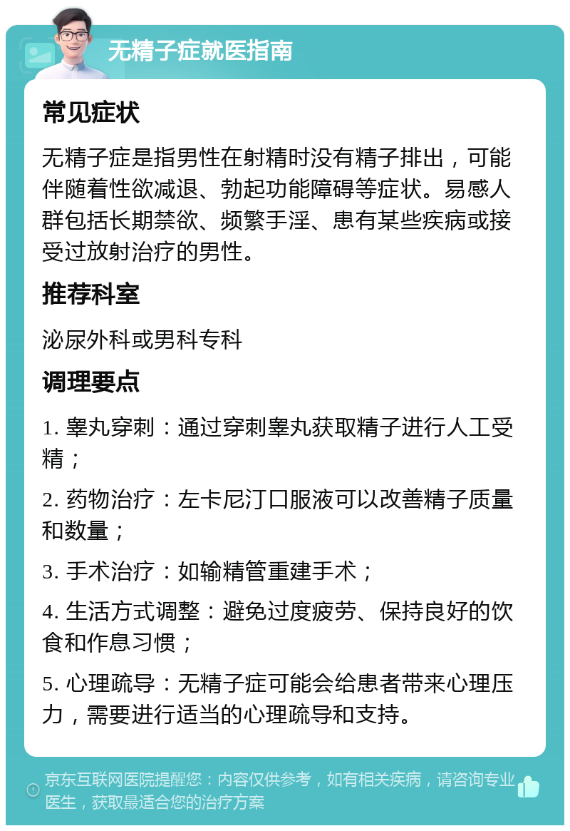 无精子症就医指南 常见症状 无精子症是指男性在射精时没有精子排出，可能伴随着性欲减退、勃起功能障碍等症状。易感人群包括长期禁欲、频繁手淫、患有某些疾病或接受过放射治疗的男性。 推荐科室 泌尿外科或男科专科 调理要点 1. 睾丸穿刺：通过穿刺睾丸获取精子进行人工受精； 2. 药物治疗：左卡尼汀口服液可以改善精子质量和数量； 3. 手术治疗：如输精管重建手术； 4. 生活方式调整：避免过度疲劳、保持良好的饮食和作息习惯； 5. 心理疏导：无精子症可能会给患者带来心理压力，需要进行适当的心理疏导和支持。