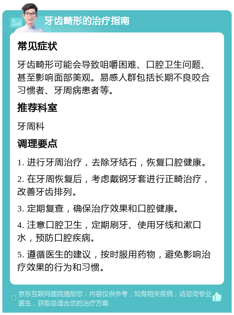 牙齿畸形的治疗指南 常见症状 牙齿畸形可能会导致咀嚼困难、口腔卫生问题、甚至影响面部美观。易感人群包括长期不良咬合习惯者、牙周病患者等。 推荐科室 牙周科 调理要点 1. 进行牙周治疗，去除牙结石，恢复口腔健康。 2. 在牙周恢复后，考虑戴钢牙套进行正畸治疗，改善牙齿排列。 3. 定期复查，确保治疗效果和口腔健康。 4. 注意口腔卫生，定期刷牙、使用牙线和漱口水，预防口腔疾病。 5. 遵循医生的建议，按时服用药物，避免影响治疗效果的行为和习惯。