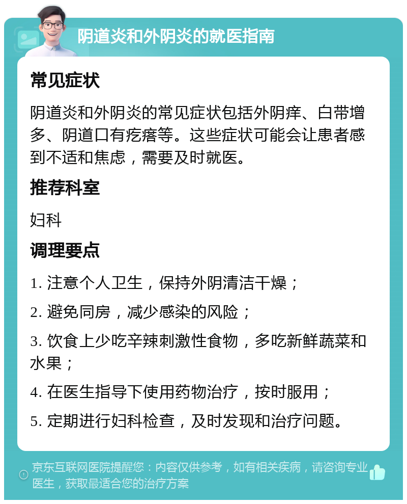 阴道炎和外阴炎的就医指南 常见症状 阴道炎和外阴炎的常见症状包括外阴痒、白带增多、阴道口有疙瘩等。这些症状可能会让患者感到不适和焦虑，需要及时就医。 推荐科室 妇科 调理要点 1. 注意个人卫生，保持外阴清洁干燥； 2. 避免同房，减少感染的风险； 3. 饮食上少吃辛辣刺激性食物，多吃新鲜蔬菜和水果； 4. 在医生指导下使用药物治疗，按时服用； 5. 定期进行妇科检查，及时发现和治疗问题。