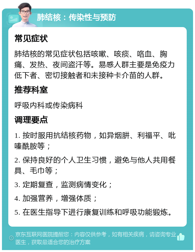 肺结核：传染性与预防 常见症状 肺结核的常见症状包括咳嗽、咳痰、咯血、胸痛、发热、夜间盗汗等。易感人群主要是免疫力低下者、密切接触者和未接种卡介苗的人群。 推荐科室 呼吸内科或传染病科 调理要点 1. 按时服用抗结核药物，如异烟肼、利福平、吡嗪酰胺等； 2. 保持良好的个人卫生习惯，避免与他人共用餐具、毛巾等； 3. 定期复查，监测病情变化； 4. 加强营养，增强体质； 5. 在医生指导下进行康复训练和呼吸功能锻炼。