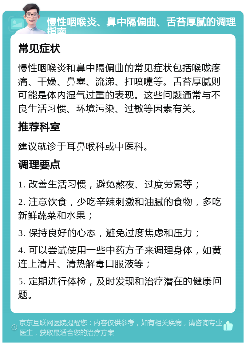 慢性咽喉炎、鼻中隔偏曲、舌苔厚腻的调理指南 常见症状 慢性咽喉炎和鼻中隔偏曲的常见症状包括喉咙疼痛、干燥、鼻塞、流涕、打喷嚏等。舌苔厚腻则可能是体内湿气过重的表现。这些问题通常与不良生活习惯、环境污染、过敏等因素有关。 推荐科室 建议就诊于耳鼻喉科或中医科。 调理要点 1. 改善生活习惯，避免熬夜、过度劳累等； 2. 注意饮食，少吃辛辣刺激和油腻的食物，多吃新鲜蔬菜和水果； 3. 保持良好的心态，避免过度焦虑和压力； 4. 可以尝试使用一些中药方子来调理身体，如黄连上清片、清热解毒口服液等； 5. 定期进行体检，及时发现和治疗潜在的健康问题。