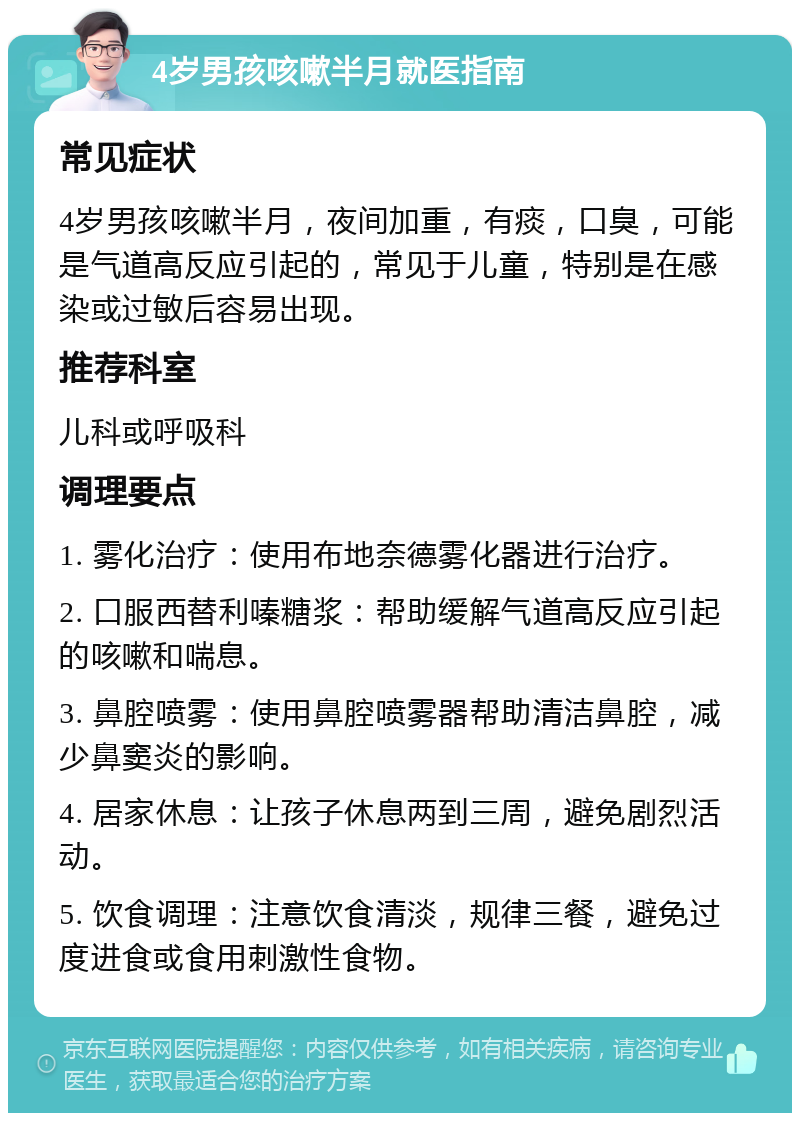 4岁男孩咳嗽半月就医指南 常见症状 4岁男孩咳嗽半月，夜间加重，有痰，口臭，可能是气道高反应引起的，常见于儿童，特别是在感染或过敏后容易出现。 推荐科室 儿科或呼吸科 调理要点 1. 雾化治疗：使用布地奈德雾化器进行治疗。 2. 口服西替利嗪糖浆：帮助缓解气道高反应引起的咳嗽和喘息。 3. 鼻腔喷雾：使用鼻腔喷雾器帮助清洁鼻腔，减少鼻窦炎的影响。 4. 居家休息：让孩子休息两到三周，避免剧烈活动。 5. 饮食调理：注意饮食清淡，规律三餐，避免过度进食或食用刺激性食物。