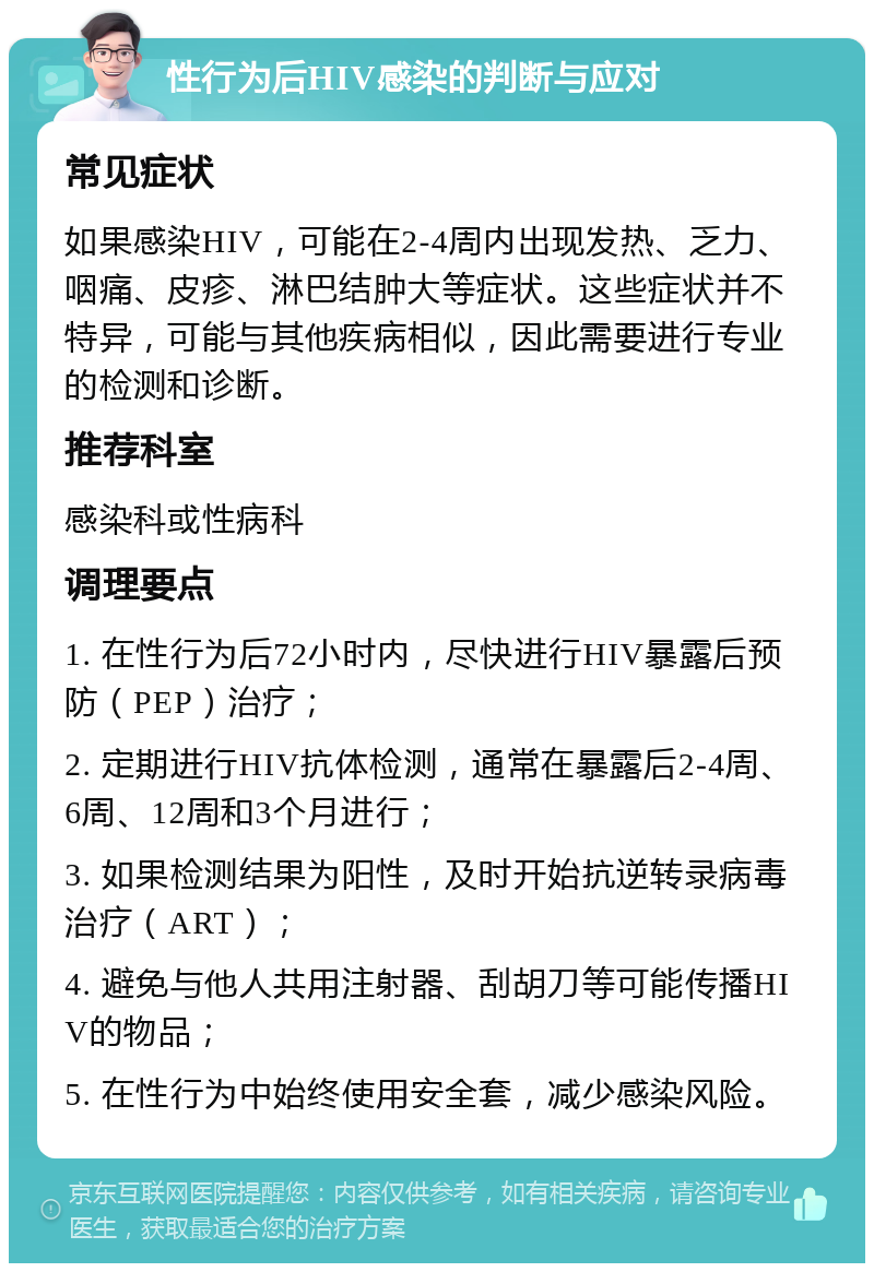 性行为后HIV感染的判断与应对 常见症状 如果感染HIV，可能在2-4周内出现发热、乏力、咽痛、皮疹、淋巴结肿大等症状。这些症状并不特异，可能与其他疾病相似，因此需要进行专业的检测和诊断。 推荐科室 感染科或性病科 调理要点 1. 在性行为后72小时内，尽快进行HIV暴露后预防（PEP）治疗； 2. 定期进行HIV抗体检测，通常在暴露后2-4周、6周、12周和3个月进行； 3. 如果检测结果为阳性，及时开始抗逆转录病毒治疗（ART）； 4. 避免与他人共用注射器、刮胡刀等可能传播HIV的物品； 5. 在性行为中始终使用安全套，减少感染风险。