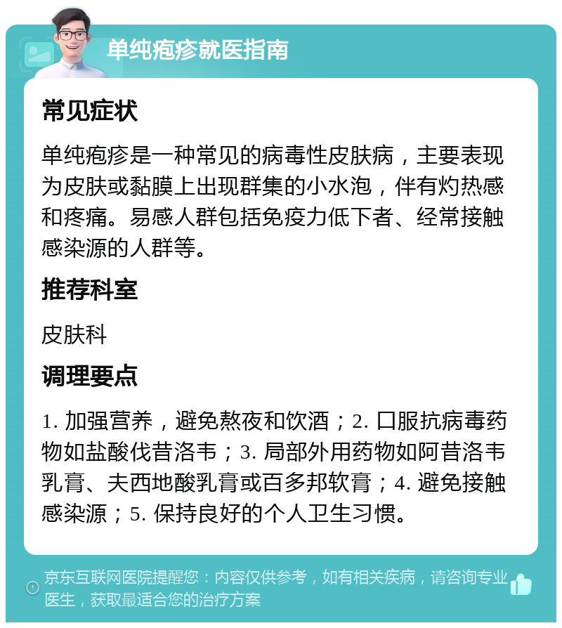 单纯疱疹就医指南 常见症状 单纯疱疹是一种常见的病毒性皮肤病，主要表现为皮肤或黏膜上出现群集的小水泡，伴有灼热感和疼痛。易感人群包括免疫力低下者、经常接触感染源的人群等。 推荐科室 皮肤科 调理要点 1. 加强营养，避免熬夜和饮酒；2. 口服抗病毒药物如盐酸伐昔洛韦；3. 局部外用药物如阿昔洛韦乳膏、夫西地酸乳膏或百多邦软膏；4. 避免接触感染源；5. 保持良好的个人卫生习惯。