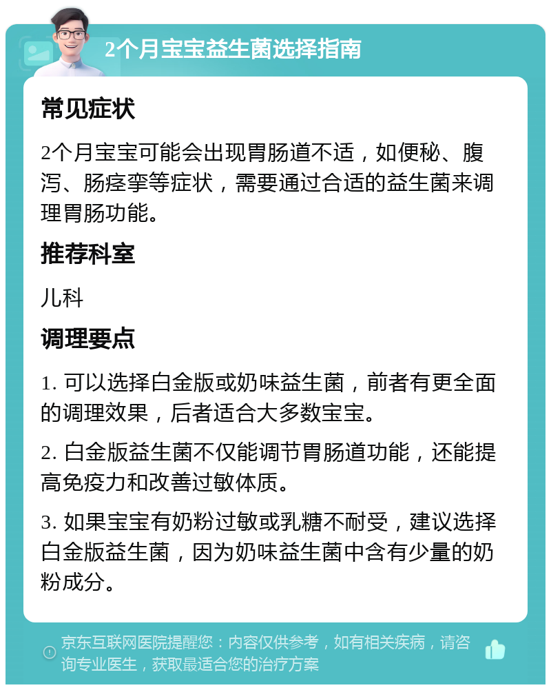 2个月宝宝益生菌选择指南 常见症状 2个月宝宝可能会出现胃肠道不适，如便秘、腹泻、肠痉挛等症状，需要通过合适的益生菌来调理胃肠功能。 推荐科室 儿科 调理要点 1. 可以选择白金版或奶味益生菌，前者有更全面的调理效果，后者适合大多数宝宝。 2. 白金版益生菌不仅能调节胃肠道功能，还能提高免疫力和改善过敏体质。 3. 如果宝宝有奶粉过敏或乳糖不耐受，建议选择白金版益生菌，因为奶味益生菌中含有少量的奶粉成分。