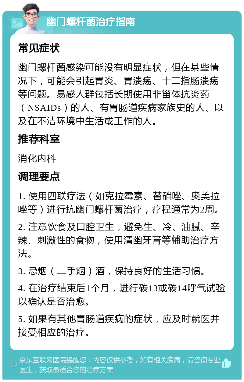 幽门螺杆菌治疗指南 常见症状 幽门螺杆菌感染可能没有明显症状，但在某些情况下，可能会引起胃炎、胃溃疡、十二指肠溃疡等问题。易感人群包括长期使用非甾体抗炎药（NSAIDs）的人、有胃肠道疾病家族史的人、以及在不洁环境中生活或工作的人。 推荐科室 消化内科 调理要点 1. 使用四联疗法（如克拉霉素、替硝唑、奥美拉唑等）进行抗幽门螺杆菌治疗，疗程通常为2周。 2. 注意饮食及口腔卫生，避免生、冷、油腻、辛辣、刺激性的食物，使用清幽牙膏等辅助治疗方法。 3. 忌烟（二手烟）酒，保持良好的生活习惯。 4. 在治疗结束后1个月，进行碳13或碳14呼气试验以确认是否治愈。 5. 如果有其他胃肠道疾病的症状，应及时就医并接受相应的治疗。