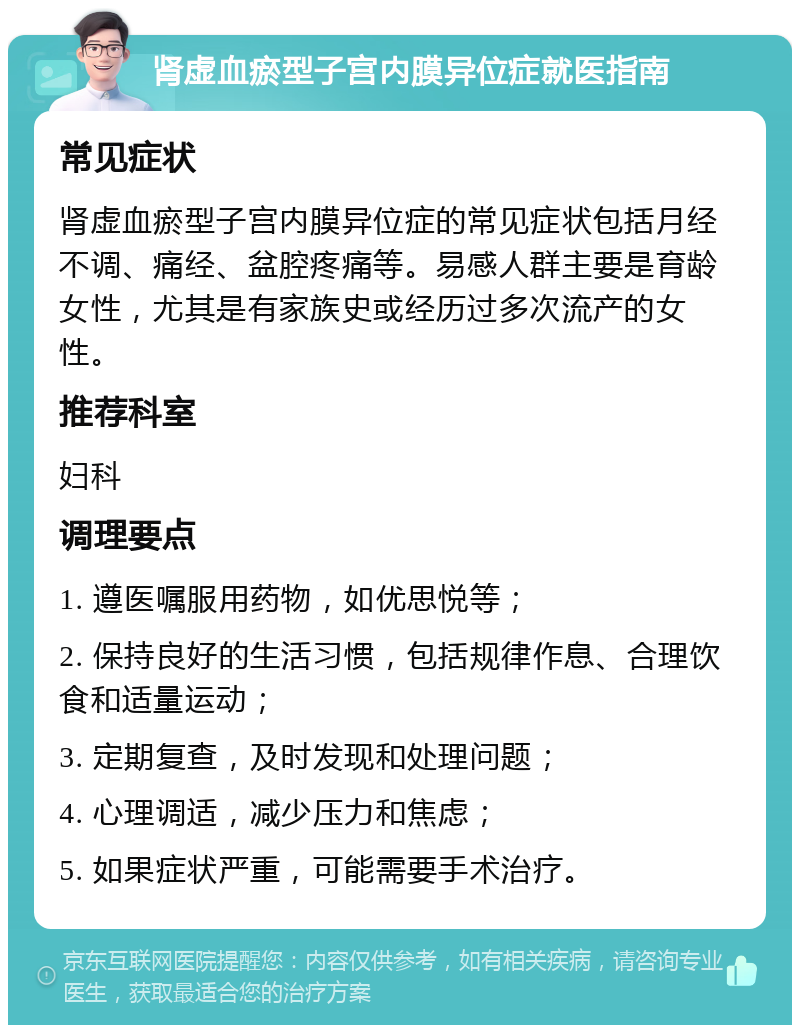 肾虚血瘀型子宫内膜异位症就医指南 常见症状 肾虚血瘀型子宫内膜异位症的常见症状包括月经不调、痛经、盆腔疼痛等。易感人群主要是育龄女性，尤其是有家族史或经历过多次流产的女性。 推荐科室 妇科 调理要点 1. 遵医嘱服用药物，如优思悦等； 2. 保持良好的生活习惯，包括规律作息、合理饮食和适量运动； 3. 定期复查，及时发现和处理问题； 4. 心理调适，减少压力和焦虑； 5. 如果症状严重，可能需要手术治疗。