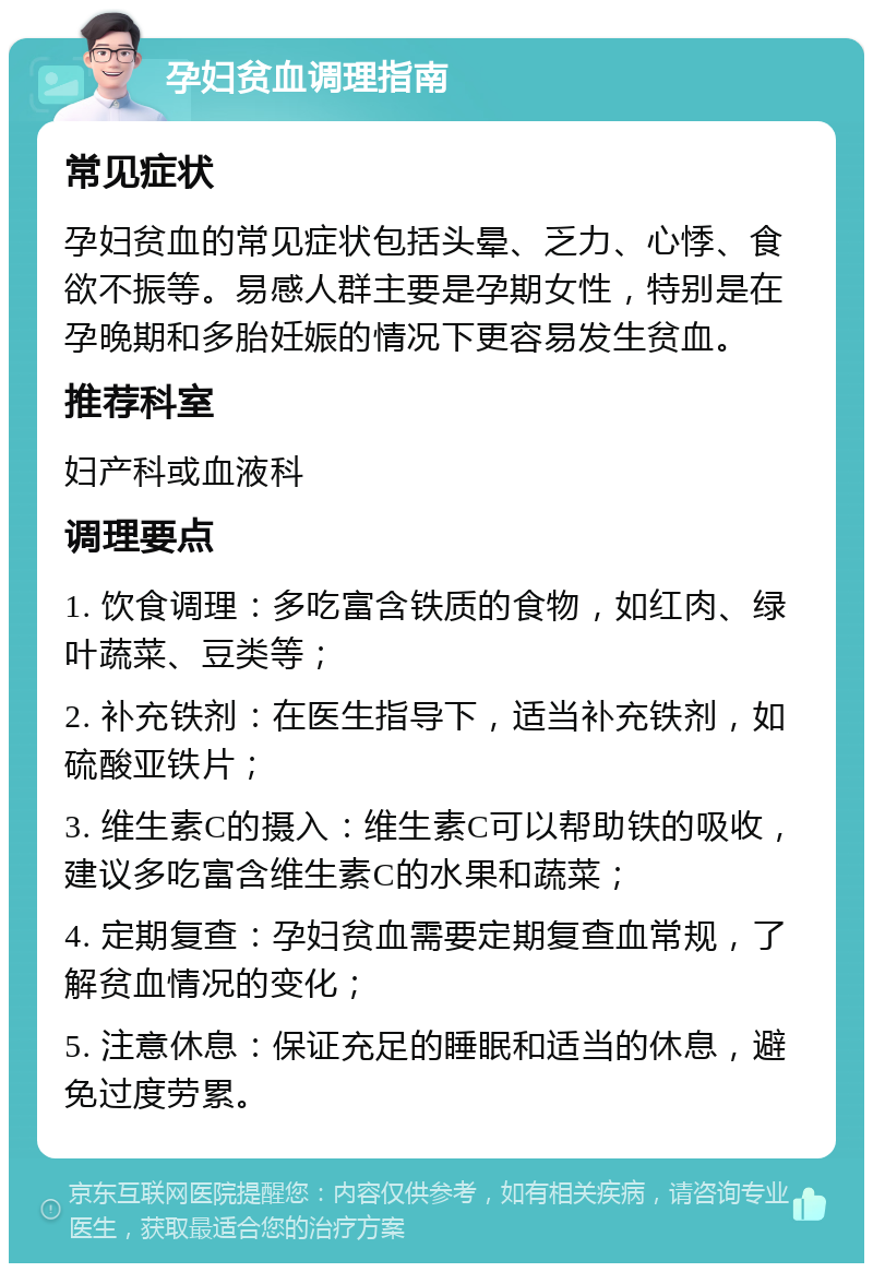 孕妇贫血调理指南 常见症状 孕妇贫血的常见症状包括头晕、乏力、心悸、食欲不振等。易感人群主要是孕期女性，特别是在孕晚期和多胎妊娠的情况下更容易发生贫血。 推荐科室 妇产科或血液科 调理要点 1. 饮食调理：多吃富含铁质的食物，如红肉、绿叶蔬菜、豆类等； 2. 补充铁剂：在医生指导下，适当补充铁剂，如硫酸亚铁片； 3. 维生素C的摄入：维生素C可以帮助铁的吸收，建议多吃富含维生素C的水果和蔬菜； 4. 定期复查：孕妇贫血需要定期复查血常规，了解贫血情况的变化； 5. 注意休息：保证充足的睡眠和适当的休息，避免过度劳累。