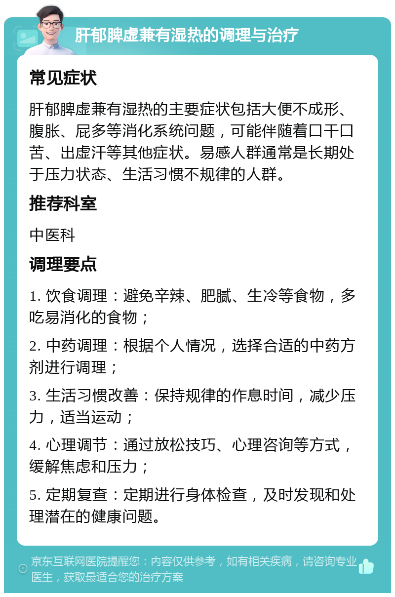 肝郁脾虚兼有湿热的调理与治疗 常见症状 肝郁脾虚兼有湿热的主要症状包括大便不成形、腹胀、屁多等消化系统问题，可能伴随着口干口苦、出虚汗等其他症状。易感人群通常是长期处于压力状态、生活习惯不规律的人群。 推荐科室 中医科 调理要点 1. 饮食调理：避免辛辣、肥腻、生冷等食物，多吃易消化的食物； 2. 中药调理：根据个人情况，选择合适的中药方剂进行调理； 3. 生活习惯改善：保持规律的作息时间，减少压力，适当运动； 4. 心理调节：通过放松技巧、心理咨询等方式，缓解焦虑和压力； 5. 定期复查：定期进行身体检查，及时发现和处理潜在的健康问题。