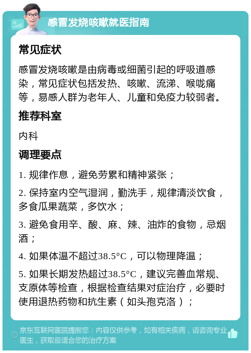 感冒发烧咳嗽就医指南 常见症状 感冒发烧咳嗽是由病毒或细菌引起的呼吸道感染，常见症状包括发热、咳嗽、流涕、喉咙痛等，易感人群为老年人、儿童和免疫力较弱者。 推荐科室 内科 调理要点 1. 规律作息，避免劳累和精神紧张； 2. 保持室内空气湿润，勤洗手，规律清淡饮食，多食瓜果蔬菜，多饮水； 3. 避免食用辛、酸、麻、辣、油炸的食物，忌烟酒； 4. 如果体温不超过38.5°C，可以物理降温； 5. 如果长期发热超过38.5°C，建议完善血常规、支原体等检查，根据检查结果对症治疗，必要时使用退热药物和抗生素（如头孢克洛）；