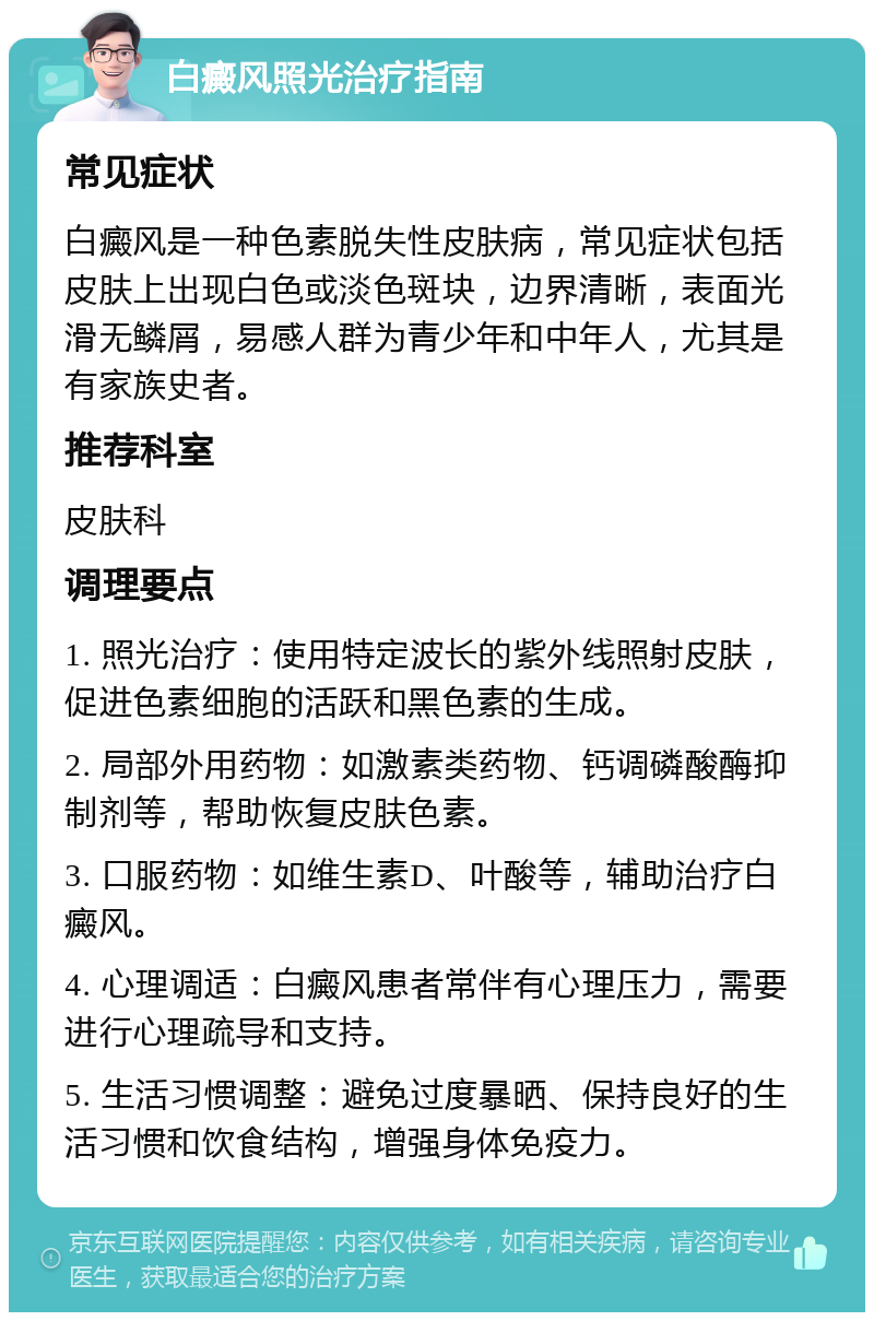 白癜风照光治疗指南 常见症状 白癜风是一种色素脱失性皮肤病，常见症状包括皮肤上出现白色或淡色斑块，边界清晰，表面光滑无鳞屑，易感人群为青少年和中年人，尤其是有家族史者。 推荐科室 皮肤科 调理要点 1. 照光治疗：使用特定波长的紫外线照射皮肤，促进色素细胞的活跃和黑色素的生成。 2. 局部外用药物：如激素类药物、钙调磷酸酶抑制剂等，帮助恢复皮肤色素。 3. 口服药物：如维生素D、叶酸等，辅助治疗白癜风。 4. 心理调适：白癜风患者常伴有心理压力，需要进行心理疏导和支持。 5. 生活习惯调整：避免过度暴晒、保持良好的生活习惯和饮食结构，增强身体免疫力。