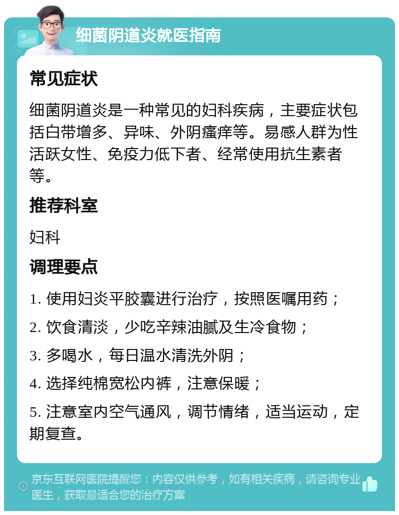 细菌阴道炎就医指南 常见症状 细菌阴道炎是一种常见的妇科疾病，主要症状包括白带增多、异味、外阴瘙痒等。易感人群为性活跃女性、免疫力低下者、经常使用抗生素者等。 推荐科室 妇科 调理要点 1. 使用妇炎平胶囊进行治疗，按照医嘱用药； 2. 饮食清淡，少吃辛辣油腻及生冷食物； 3. 多喝水，每日温水清洗外阴； 4. 选择纯棉宽松内裤，注意保暖； 5. 注意室内空气通风，调节情绪，适当运动，定期复查。