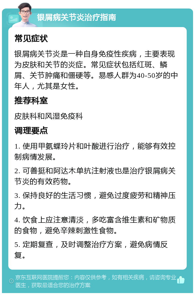 银屑病关节炎治疗指南 常见症状 银屑病关节炎是一种自身免疫性疾病，主要表现为皮肤和关节的炎症。常见症状包括红斑、鳞屑、关节肿痛和僵硬等。易感人群为40-50岁的中年人，尤其是女性。 推荐科室 皮肤科和风湿免疫科 调理要点 1. 使用甲氨蝶玲片和叶酸进行治疗，能够有效控制病情发展。 2. 可善挺和阿达木单抗注射液也是治疗银屑病关节炎的有效药物。 3. 保持良好的生活习惯，避免过度疲劳和精神压力。 4. 饮食上应注意清淡，多吃富含维生素和矿物质的食物，避免辛辣刺激性食物。 5. 定期复查，及时调整治疗方案，避免病情反复。