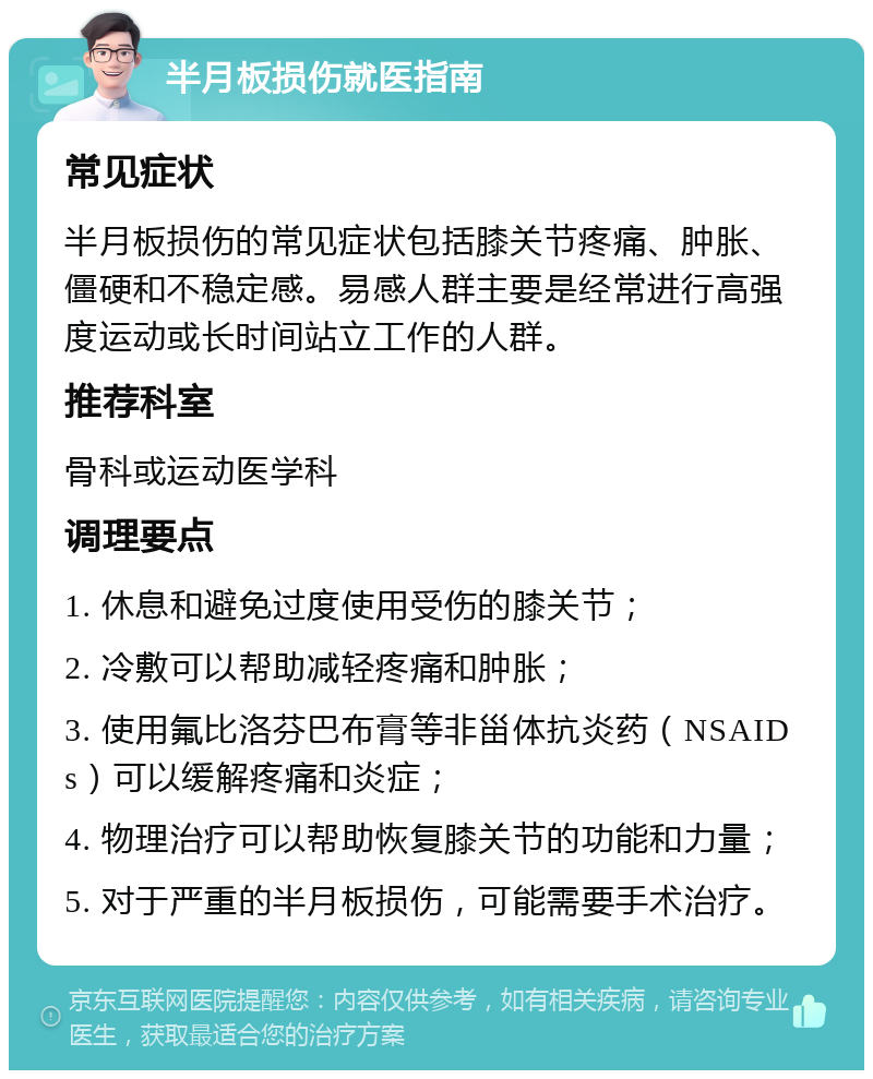 半月板损伤就医指南 常见症状 半月板损伤的常见症状包括膝关节疼痛、肿胀、僵硬和不稳定感。易感人群主要是经常进行高强度运动或长时间站立工作的人群。 推荐科室 骨科或运动医学科 调理要点 1. 休息和避免过度使用受伤的膝关节； 2. 冷敷可以帮助减轻疼痛和肿胀； 3. 使用氟比洛芬巴布膏等非甾体抗炎药（NSAIDs）可以缓解疼痛和炎症； 4. 物理治疗可以帮助恢复膝关节的功能和力量； 5. 对于严重的半月板损伤，可能需要手术治疗。