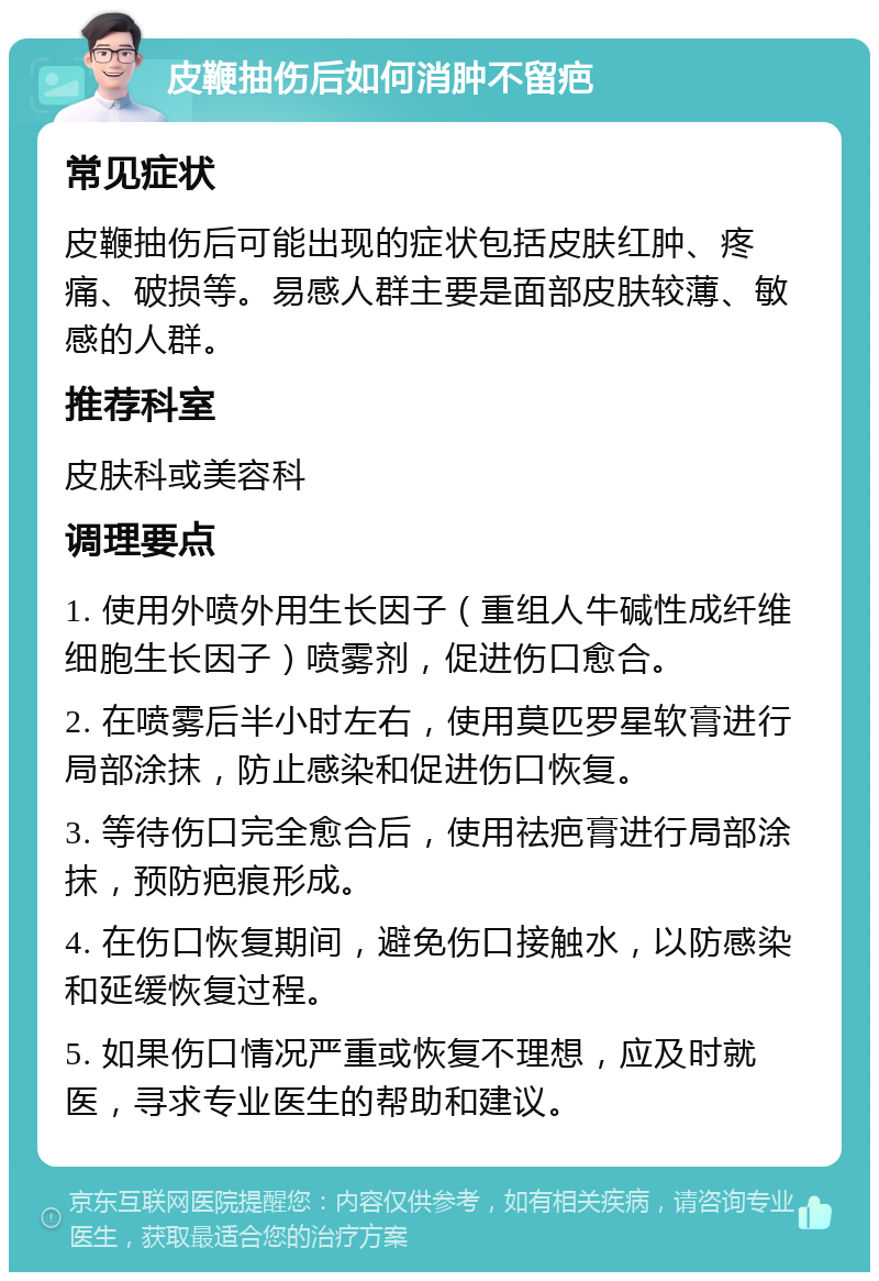 皮鞭抽伤后如何消肿不留疤 常见症状 皮鞭抽伤后可能出现的症状包括皮肤红肿、疼痛、破损等。易感人群主要是面部皮肤较薄、敏感的人群。 推荐科室 皮肤科或美容科 调理要点 1. 使用外喷外用生长因子（重组人牛碱性成纤维细胞生长因子）喷雾剂，促进伤口愈合。 2. 在喷雾后半小时左右，使用莫匹罗星软膏进行局部涂抹，防止感染和促进伤口恢复。 3. 等待伤口完全愈合后，使用祛疤膏进行局部涂抹，预防疤痕形成。 4. 在伤口恢复期间，避免伤口接触水，以防感染和延缓恢复过程。 5. 如果伤口情况严重或恢复不理想，应及时就医，寻求专业医生的帮助和建议。