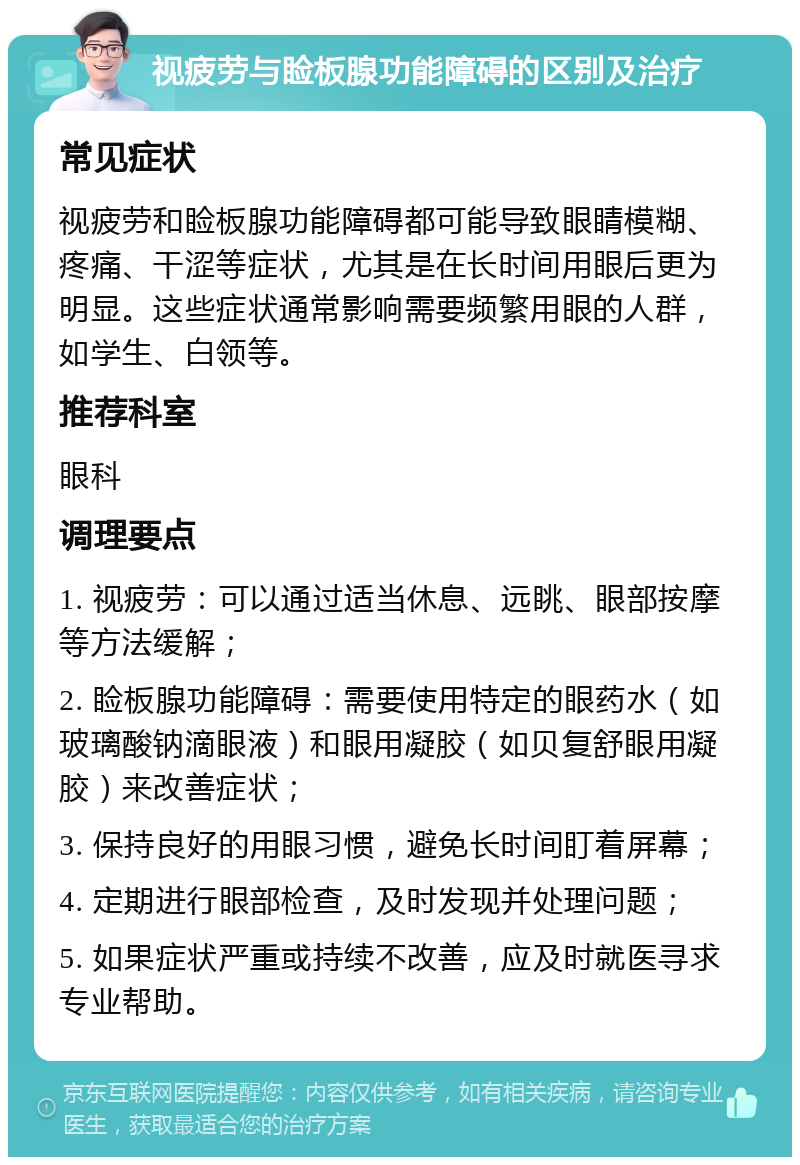 视疲劳与睑板腺功能障碍的区别及治疗 常见症状 视疲劳和睑板腺功能障碍都可能导致眼睛模糊、疼痛、干涩等症状，尤其是在长时间用眼后更为明显。这些症状通常影响需要频繁用眼的人群，如学生、白领等。 推荐科室 眼科 调理要点 1. 视疲劳：可以通过适当休息、远眺、眼部按摩等方法缓解； 2. 睑板腺功能障碍：需要使用特定的眼药水（如玻璃酸钠滴眼液）和眼用凝胶（如贝复舒眼用凝胶）来改善症状； 3. 保持良好的用眼习惯，避免长时间盯着屏幕； 4. 定期进行眼部检查，及时发现并处理问题； 5. 如果症状严重或持续不改善，应及时就医寻求专业帮助。