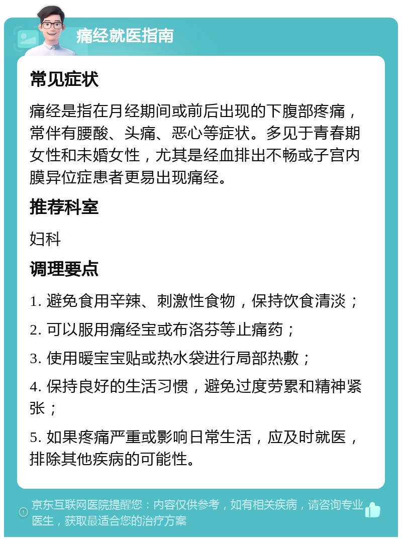 痛经就医指南 常见症状 痛经是指在月经期间或前后出现的下腹部疼痛，常伴有腰酸、头痛、恶心等症状。多见于青春期女性和未婚女性，尤其是经血排出不畅或子宫内膜异位症患者更易出现痛经。 推荐科室 妇科 调理要点 1. 避免食用辛辣、刺激性食物，保持饮食清淡； 2. 可以服用痛经宝或布洛芬等止痛药； 3. 使用暖宝宝贴或热水袋进行局部热敷； 4. 保持良好的生活习惯，避免过度劳累和精神紧张； 5. 如果疼痛严重或影响日常生活，应及时就医，排除其他疾病的可能性。