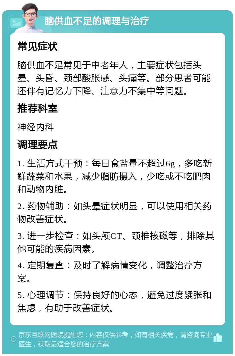 脑供血不足的调理与治疗 常见症状 脑供血不足常见于中老年人，主要症状包括头晕、头昏、颈部酸胀感、头痛等。部分患者可能还伴有记忆力下降、注意力不集中等问题。 推荐科室 神经内科 调理要点 1. 生活方式干预：每日食盐量不超过6g，多吃新鲜蔬菜和水果，减少脂肪摄入，少吃或不吃肥肉和动物内脏。 2. 药物辅助：如头晕症状明显，可以使用相关药物改善症状。 3. 进一步检查：如头颅CT、颈椎核磁等，排除其他可能的疾病因素。 4. 定期复查：及时了解病情变化，调整治疗方案。 5. 心理调节：保持良好的心态，避免过度紧张和焦虑，有助于改善症状。