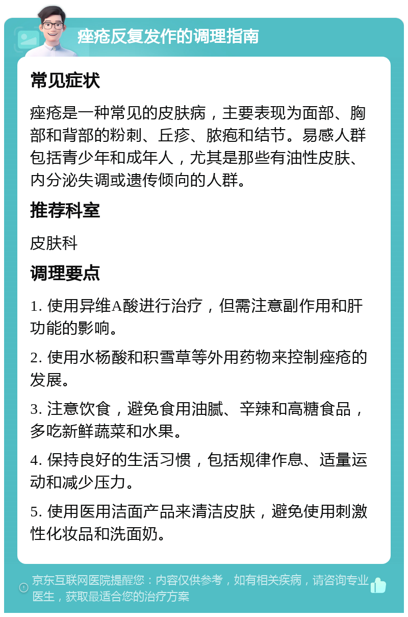 痤疮反复发作的调理指南 常见症状 痤疮是一种常见的皮肤病，主要表现为面部、胸部和背部的粉刺、丘疹、脓疱和结节。易感人群包括青少年和成年人，尤其是那些有油性皮肤、内分泌失调或遗传倾向的人群。 推荐科室 皮肤科 调理要点 1. 使用异维A酸进行治疗，但需注意副作用和肝功能的影响。 2. 使用水杨酸和积雪草等外用药物来控制痤疮的发展。 3. 注意饮食，避免食用油腻、辛辣和高糖食品，多吃新鲜蔬菜和水果。 4. 保持良好的生活习惯，包括规律作息、适量运动和减少压力。 5. 使用医用洁面产品来清洁皮肤，避免使用刺激性化妆品和洗面奶。