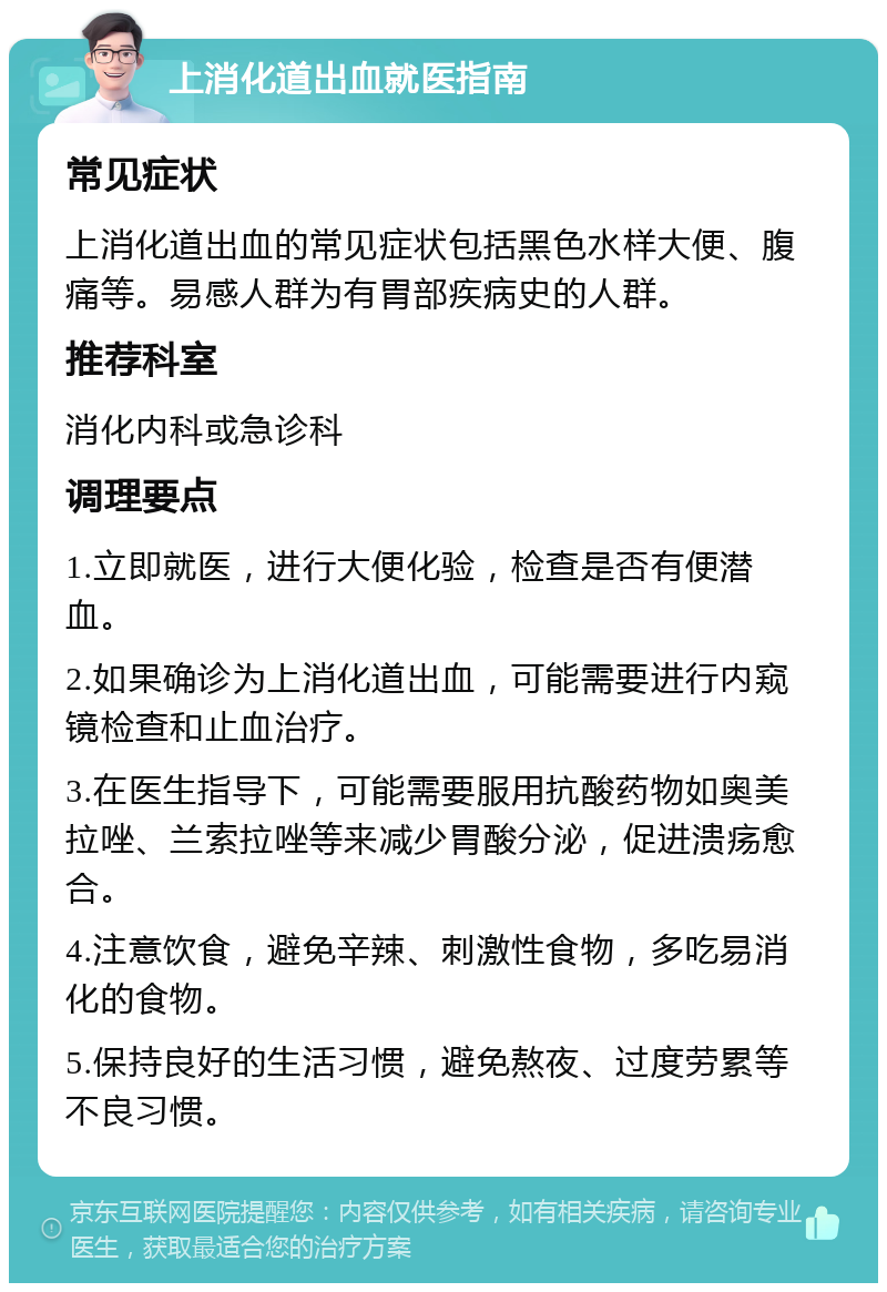 上消化道出血就医指南 常见症状 上消化道出血的常见症状包括黑色水样大便、腹痛等。易感人群为有胃部疾病史的人群。 推荐科室 消化内科或急诊科 调理要点 1.立即就医，进行大便化验，检查是否有便潜血。 2.如果确诊为上消化道出血，可能需要进行内窥镜检查和止血治疗。 3.在医生指导下，可能需要服用抗酸药物如奥美拉唑、兰索拉唑等来减少胃酸分泌，促进溃疡愈合。 4.注意饮食，避免辛辣、刺激性食物，多吃易消化的食物。 5.保持良好的生活习惯，避免熬夜、过度劳累等不良习惯。