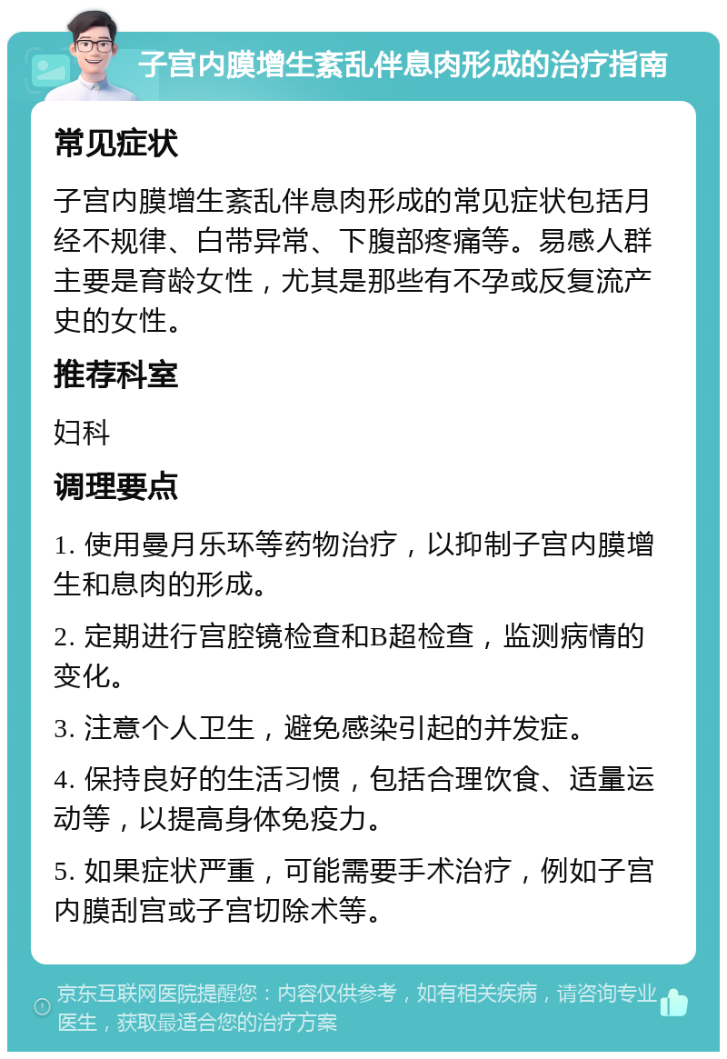 子宫内膜增生紊乱伴息肉形成的治疗指南 常见症状 子宫内膜增生紊乱伴息肉形成的常见症状包括月经不规律、白带异常、下腹部疼痛等。易感人群主要是育龄女性，尤其是那些有不孕或反复流产史的女性。 推荐科室 妇科 调理要点 1. 使用曼月乐环等药物治疗，以抑制子宫内膜增生和息肉的形成。 2. 定期进行宫腔镜检查和B超检查，监测病情的变化。 3. 注意个人卫生，避免感染引起的并发症。 4. 保持良好的生活习惯，包括合理饮食、适量运动等，以提高身体免疫力。 5. 如果症状严重，可能需要手术治疗，例如子宫内膜刮宫或子宫切除术等。