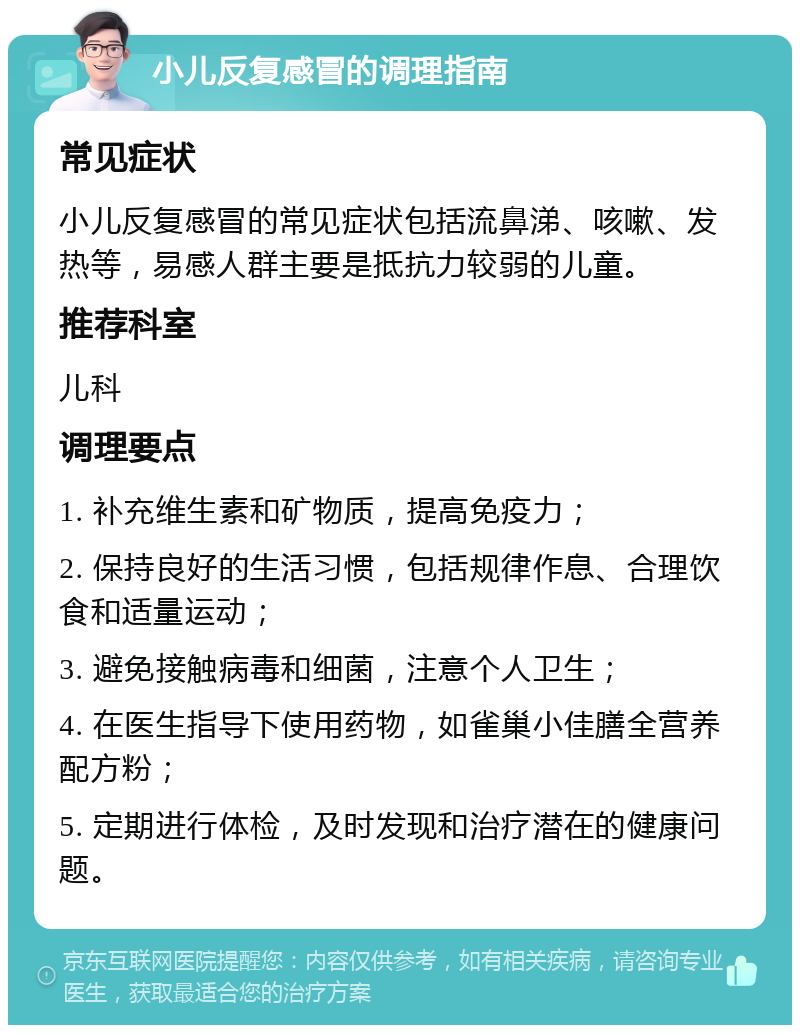 小儿反复感冒的调理指南 常见症状 小儿反复感冒的常见症状包括流鼻涕、咳嗽、发热等，易感人群主要是抵抗力较弱的儿童。 推荐科室 儿科 调理要点 1. 补充维生素和矿物质，提高免疫力； 2. 保持良好的生活习惯，包括规律作息、合理饮食和适量运动； 3. 避免接触病毒和细菌，注意个人卫生； 4. 在医生指导下使用药物，如雀巢小佳膳全营养配方粉； 5. 定期进行体检，及时发现和治疗潜在的健康问题。