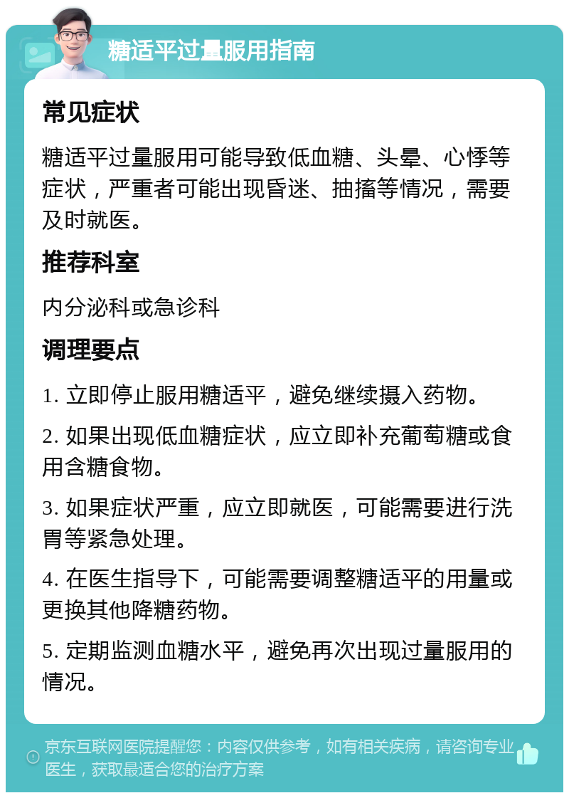 糖适平过量服用指南 常见症状 糖适平过量服用可能导致低血糖、头晕、心悸等症状，严重者可能出现昏迷、抽搐等情况，需要及时就医。 推荐科室 内分泌科或急诊科 调理要点 1. 立即停止服用糖适平，避免继续摄入药物。 2. 如果出现低血糖症状，应立即补充葡萄糖或食用含糖食物。 3. 如果症状严重，应立即就医，可能需要进行洗胃等紧急处理。 4. 在医生指导下，可能需要调整糖适平的用量或更换其他降糖药物。 5. 定期监测血糖水平，避免再次出现过量服用的情况。