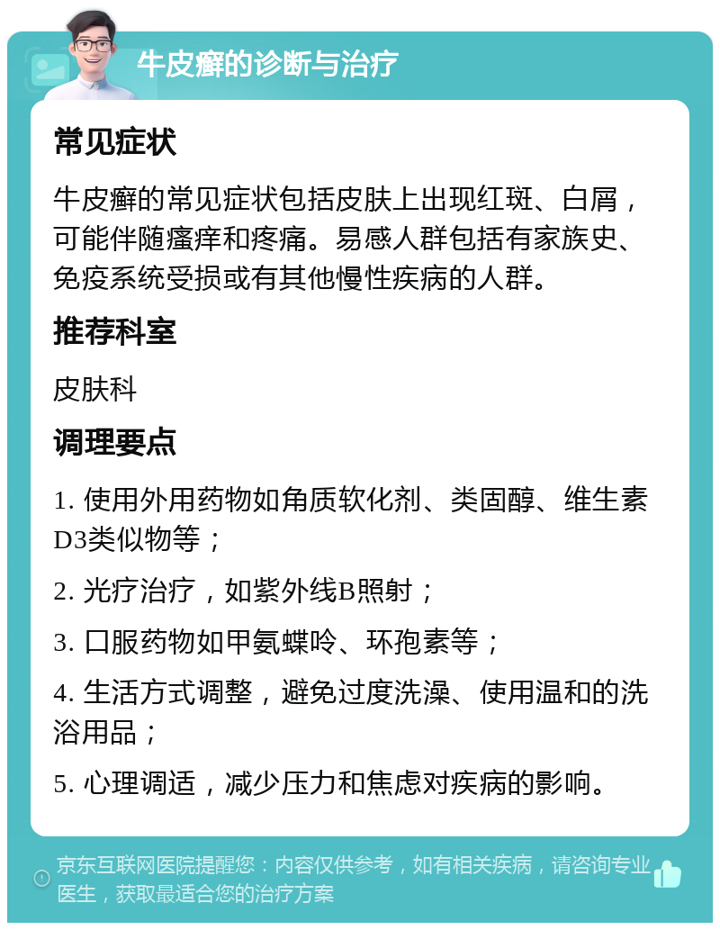 牛皮癣的诊断与治疗 常见症状 牛皮癣的常见症状包括皮肤上出现红斑、白屑，可能伴随瘙痒和疼痛。易感人群包括有家族史、免疫系统受损或有其他慢性疾病的人群。 推荐科室 皮肤科 调理要点 1. 使用外用药物如角质软化剂、类固醇、维生素D3类似物等； 2. 光疗治疗，如紫外线B照射； 3. 口服药物如甲氨蝶呤、环孢素等； 4. 生活方式调整，避免过度洗澡、使用温和的洗浴用品； 5. 心理调适，减少压力和焦虑对疾病的影响。