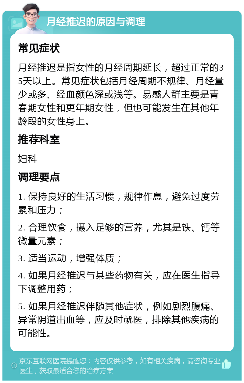 月经推迟的原因与调理 常见症状 月经推迟是指女性的月经周期延长，超过正常的35天以上。常见症状包括月经周期不规律、月经量少或多、经血颜色深或浅等。易感人群主要是青春期女性和更年期女性，但也可能发生在其他年龄段的女性身上。 推荐科室 妇科 调理要点 1. 保持良好的生活习惯，规律作息，避免过度劳累和压力； 2. 合理饮食，摄入足够的营养，尤其是铁、钙等微量元素； 3. 适当运动，增强体质； 4. 如果月经推迟与某些药物有关，应在医生指导下调整用药； 5. 如果月经推迟伴随其他症状，例如剧烈腹痛、异常阴道出血等，应及时就医，排除其他疾病的可能性。