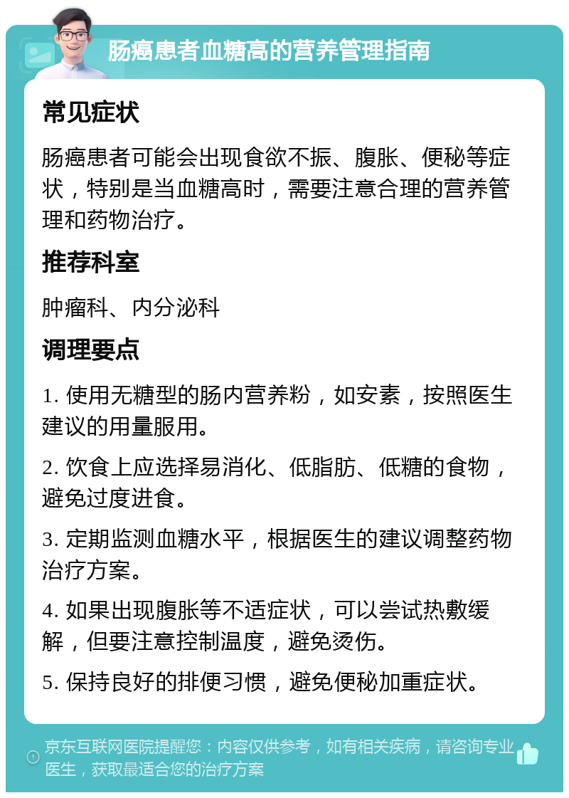 肠癌患者血糖高的营养管理指南 常见症状 肠癌患者可能会出现食欲不振、腹胀、便秘等症状，特别是当血糖高时，需要注意合理的营养管理和药物治疗。 推荐科室 肿瘤科、内分泌科 调理要点 1. 使用无糖型的肠内营养粉，如安素，按照医生建议的用量服用。 2. 饮食上应选择易消化、低脂肪、低糖的食物，避免过度进食。 3. 定期监测血糖水平，根据医生的建议调整药物治疗方案。 4. 如果出现腹胀等不适症状，可以尝试热敷缓解，但要注意控制温度，避免烫伤。 5. 保持良好的排便习惯，避免便秘加重症状。