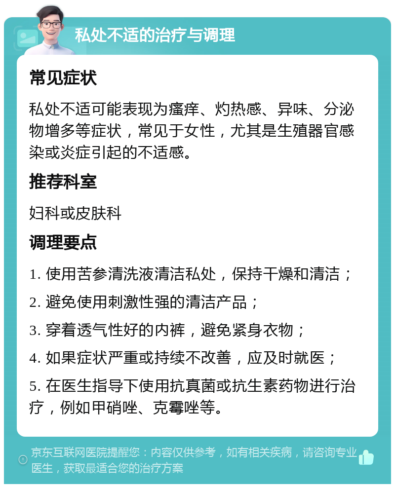 私处不适的治疗与调理 常见症状 私处不适可能表现为瘙痒、灼热感、异味、分泌物增多等症状，常见于女性，尤其是生殖器官感染或炎症引起的不适感。 推荐科室 妇科或皮肤科 调理要点 1. 使用苦参清洗液清洁私处，保持干燥和清洁； 2. 避免使用刺激性强的清洁产品； 3. 穿着透气性好的内裤，避免紧身衣物； 4. 如果症状严重或持续不改善，应及时就医； 5. 在医生指导下使用抗真菌或抗生素药物进行治疗，例如甲硝唑、克霉唑等。