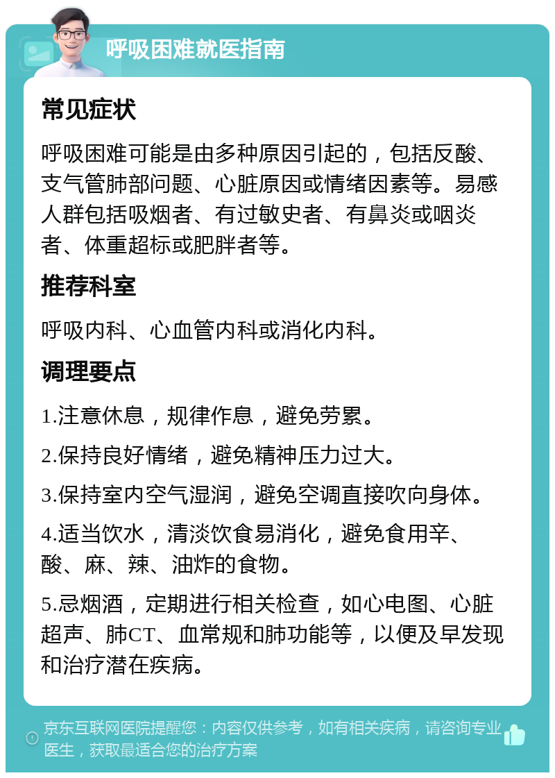 呼吸困难就医指南 常见症状 呼吸困难可能是由多种原因引起的，包括反酸、支气管肺部问题、心脏原因或情绪因素等。易感人群包括吸烟者、有过敏史者、有鼻炎或咽炎者、体重超标或肥胖者等。 推荐科室 呼吸内科、心血管内科或消化内科。 调理要点 1.注意休息，规律作息，避免劳累。 2.保持良好情绪，避免精神压力过大。 3.保持室内空气湿润，避免空调直接吹向身体。 4.适当饮水，清淡饮食易消化，避免食用辛、酸、麻、辣、油炸的食物。 5.忌烟酒，定期进行相关检查，如心电图、心脏超声、肺CT、血常规和肺功能等，以便及早发现和治疗潜在疾病。