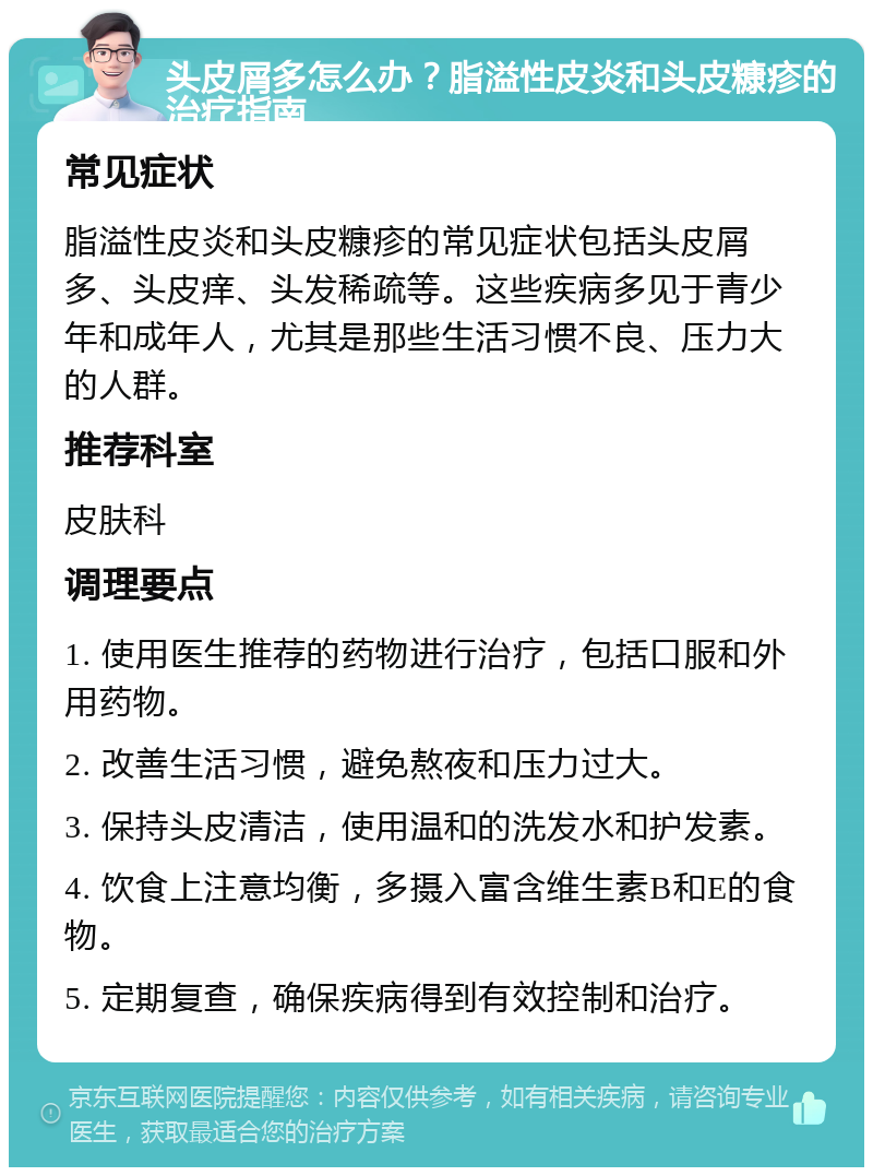 头皮屑多怎么办？脂溢性皮炎和头皮糠疹的治疗指南 常见症状 脂溢性皮炎和头皮糠疹的常见症状包括头皮屑多、头皮痒、头发稀疏等。这些疾病多见于青少年和成年人，尤其是那些生活习惯不良、压力大的人群。 推荐科室 皮肤科 调理要点 1. 使用医生推荐的药物进行治疗，包括口服和外用药物。 2. 改善生活习惯，避免熬夜和压力过大。 3. 保持头皮清洁，使用温和的洗发水和护发素。 4. 饮食上注意均衡，多摄入富含维生素B和E的食物。 5. 定期复查，确保疾病得到有效控制和治疗。