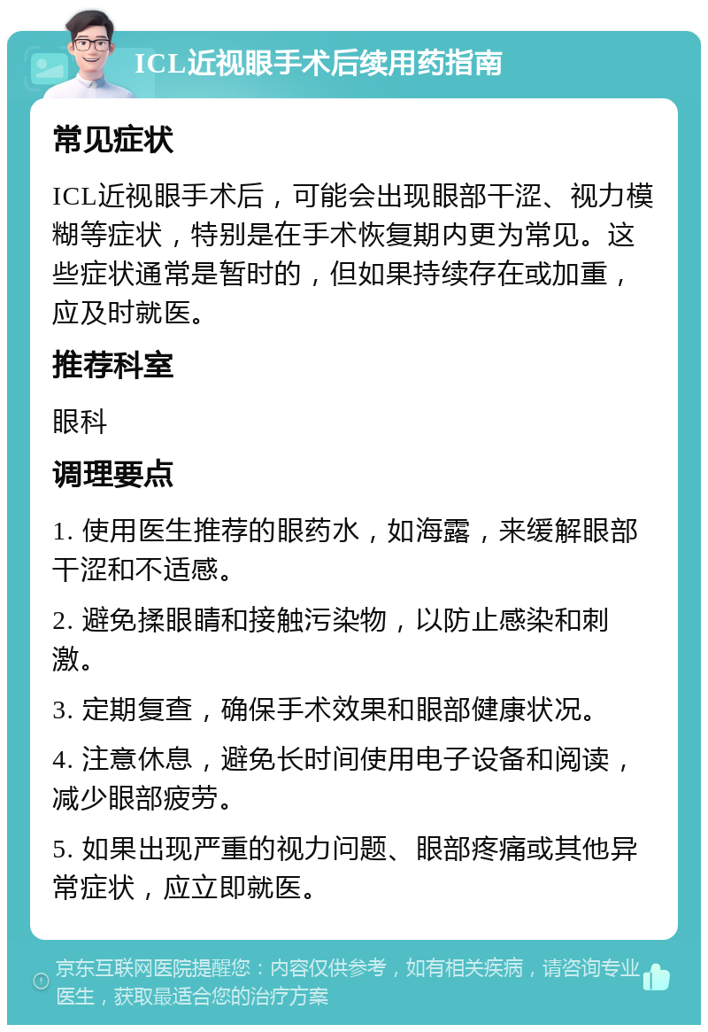 ICL近视眼手术后续用药指南 常见症状 ICL近视眼手术后，可能会出现眼部干涩、视力模糊等症状，特别是在手术恢复期内更为常见。这些症状通常是暂时的，但如果持续存在或加重，应及时就医。 推荐科室 眼科 调理要点 1. 使用医生推荐的眼药水，如海露，来缓解眼部干涩和不适感。 2. 避免揉眼睛和接触污染物，以防止感染和刺激。 3. 定期复查，确保手术效果和眼部健康状况。 4. 注意休息，避免长时间使用电子设备和阅读，减少眼部疲劳。 5. 如果出现严重的视力问题、眼部疼痛或其他异常症状，应立即就医。