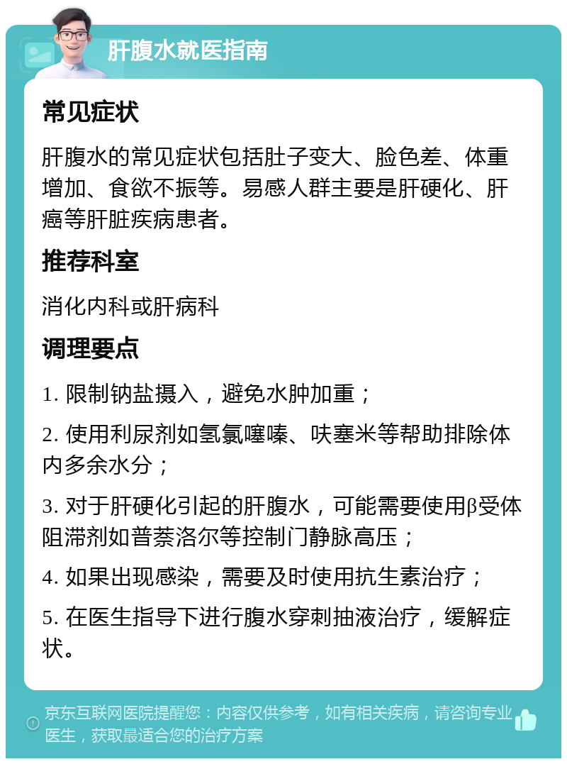 肝腹水就医指南 常见症状 肝腹水的常见症状包括肚子变大、脸色差、体重增加、食欲不振等。易感人群主要是肝硬化、肝癌等肝脏疾病患者。 推荐科室 消化内科或肝病科 调理要点 1. 限制钠盐摄入，避免水肿加重； 2. 使用利尿剂如氢氯噻嗪、呋塞米等帮助排除体内多余水分； 3. 对于肝硬化引起的肝腹水，可能需要使用β受体阻滞剂如普萘洛尔等控制门静脉高压； 4. 如果出现感染，需要及时使用抗生素治疗； 5. 在医生指导下进行腹水穿刺抽液治疗，缓解症状。