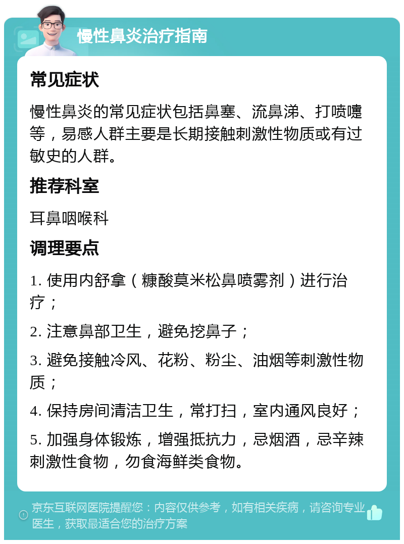 慢性鼻炎治疗指南 常见症状 慢性鼻炎的常见症状包括鼻塞、流鼻涕、打喷嚏等，易感人群主要是长期接触刺激性物质或有过敏史的人群。 推荐科室 耳鼻咽喉科 调理要点 1. 使用内舒拿（糠酸莫米松鼻喷雾剂）进行治疗； 2. 注意鼻部卫生，避免挖鼻子； 3. 避免接触冷风、花粉、粉尘、油烟等刺激性物质； 4. 保持房间清洁卫生，常打扫，室内通风良好； 5. 加强身体锻炼，增强抵抗力，忌烟酒，忌辛辣刺激性食物，勿食海鲜类食物。