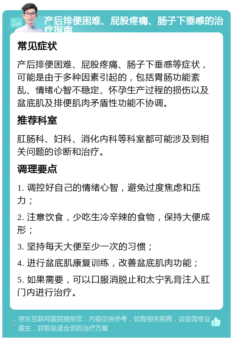 产后排便困难、屁股疼痛、肠子下垂感的治疗指南 常见症状 产后排便困难、屁股疼痛、肠子下垂感等症状，可能是由于多种因素引起的，包括胃肠功能紊乱、情绪心智不稳定、怀孕生产过程的损伤以及盆底肌及排便肌肉矛盾性功能不协调。 推荐科室 肛肠科、妇科、消化内科等科室都可能涉及到相关问题的诊断和治疗。 调理要点 1. 调控好自己的情绪心智，避免过度焦虑和压力； 2. 注意饮食，少吃生冷辛辣的食物，保持大便成形； 3. 坚持每天大便至少一次的习惯； 4. 进行盆底肌康复训练，改善盆底肌肉功能； 5. 如果需要，可以口服消脱止和太宁乳膏注入肛门内进行治疗。