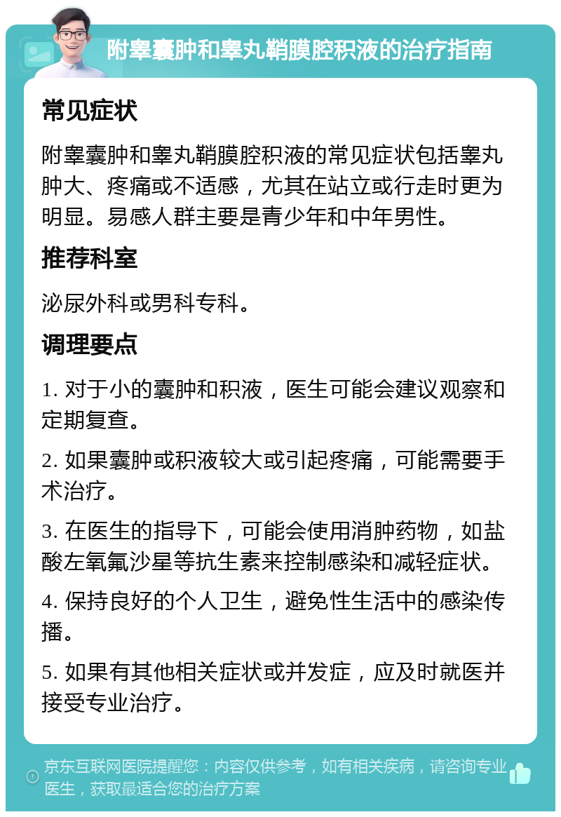 附睾囊肿和睾丸鞘膜腔积液的治疗指南 常见症状 附睾囊肿和睾丸鞘膜腔积液的常见症状包括睾丸肿大、疼痛或不适感，尤其在站立或行走时更为明显。易感人群主要是青少年和中年男性。 推荐科室 泌尿外科或男科专科。 调理要点 1. 对于小的囊肿和积液，医生可能会建议观察和定期复查。 2. 如果囊肿或积液较大或引起疼痛，可能需要手术治疗。 3. 在医生的指导下，可能会使用消肿药物，如盐酸左氧氟沙星等抗生素来控制感染和减轻症状。 4. 保持良好的个人卫生，避免性生活中的感染传播。 5. 如果有其他相关症状或并发症，应及时就医并接受专业治疗。