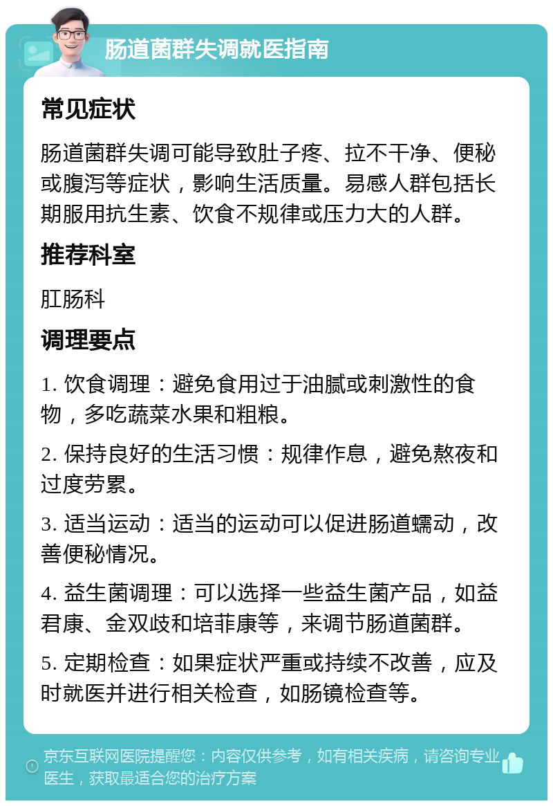 肠道菌群失调就医指南 常见症状 肠道菌群失调可能导致肚子疼、拉不干净、便秘或腹泻等症状，影响生活质量。易感人群包括长期服用抗生素、饮食不规律或压力大的人群。 推荐科室 肛肠科 调理要点 1. 饮食调理：避免食用过于油腻或刺激性的食物，多吃蔬菜水果和粗粮。 2. 保持良好的生活习惯：规律作息，避免熬夜和过度劳累。 3. 适当运动：适当的运动可以促进肠道蠕动，改善便秘情况。 4. 益生菌调理：可以选择一些益生菌产品，如益君康、金双歧和培菲康等，来调节肠道菌群。 5. 定期检查：如果症状严重或持续不改善，应及时就医并进行相关检查，如肠镜检查等。