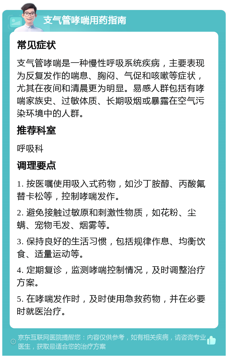 支气管哮喘用药指南 常见症状 支气管哮喘是一种慢性呼吸系统疾病，主要表现为反复发作的喘息、胸闷、气促和咳嗽等症状，尤其在夜间和清晨更为明显。易感人群包括有哮喘家族史、过敏体质、长期吸烟或暴露在空气污染环境中的人群。 推荐科室 呼吸科 调理要点 1. 按医嘱使用吸入式药物，如沙丁胺醇、丙酸氟替卡松等，控制哮喘发作。 2. 避免接触过敏原和刺激性物质，如花粉、尘螨、宠物毛发、烟雾等。 3. 保持良好的生活习惯，包括规律作息、均衡饮食、适量运动等。 4. 定期复诊，监测哮喘控制情况，及时调整治疗方案。 5. 在哮喘发作时，及时使用急救药物，并在必要时就医治疗。