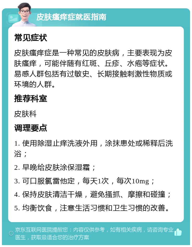 皮肤瘙痒症就医指南 常见症状 皮肤瘙痒症是一种常见的皮肤病，主要表现为皮肤瘙痒，可能伴随有红斑、丘疹、水疱等症状。易感人群包括有过敏史、长期接触刺激性物质或环境的人群。 推荐科室 皮肤科 调理要点 1. 使用除湿止痒洗液外用，涂抹患处或稀释后洗浴； 2. 早晚给皮肤涂保湿霜； 3. 可口服氯雷他定，每天1次，每次10mg； 4. 保持皮肤清洁干燥，避免搔抓、摩擦和碰撞； 5. 均衡饮食，注意生活习惯和卫生习惯的改善。