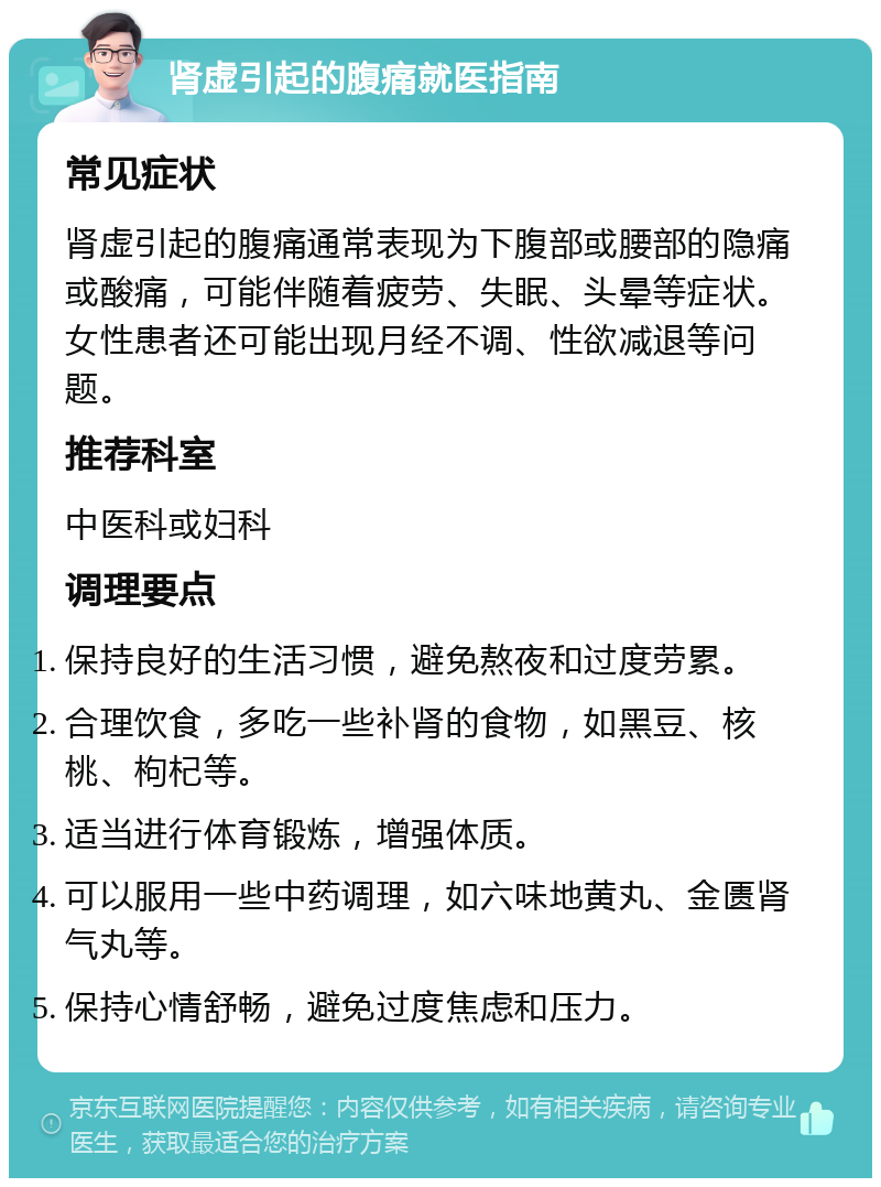 肾虚引起的腹痛就医指南 常见症状 肾虚引起的腹痛通常表现为下腹部或腰部的隐痛或酸痛，可能伴随着疲劳、失眠、头晕等症状。女性患者还可能出现月经不调、性欲减退等问题。 推荐科室 中医科或妇科 调理要点 保持良好的生活习惯，避免熬夜和过度劳累。 合理饮食，多吃一些补肾的食物，如黑豆、核桃、枸杞等。 适当进行体育锻炼，增强体质。 可以服用一些中药调理，如六味地黄丸、金匮肾气丸等。 保持心情舒畅，避免过度焦虑和压力。